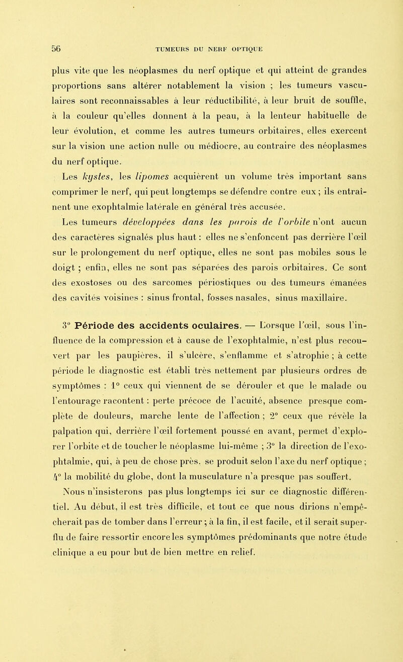 plus vite que les néoplasmes du nerf optique et qui atteint de grandes proportions sans altérer notablement la vision ; les tumeurs vascu- laires sont reconnaissables à leur réductibilité, à leur bruit de souffle, à la couleur qu'elles donnent à la peau, à la lenteur habituelle de leur évolution, et comme les autres tumeurs orbitaires, elles exercent sur la vision une action nulle ou médiocre, au contraire des néoplasmes du nerf optique. Les kystes, les lipomes acquièrent un volume très important sans comprimer le nerf, qui peut longtemps se défendre contre eux ; ils entraî- nent une exophtalmie latérale en général très accusée. Les tumeurs développées dans les parois de l'orbite n'ont aucun des caractères signalés plus haut : elles ne s'enfoncent pas derrière l'œil sur le prolongement du nerf optique, elles ne sont pas mobiles sous le doigt ; enfin, elles ne sont pas séparées des parois orbitaires. Ce sont des exostoses ou des sarcomes périostiques ou des tumeurs émanées des cavités voisines : sinus frontal, fosses nasales, sinus maxillaire. 3° Période des accidents oculaires. — Lorsque l'œil, sous l'in- fluence de la compression et à cause de l'exophtalmie, n'est plus recou- vert par les paupières, il s'ulcère, s'enflamme et s'atrophie ; à cette période le diagnostic est établi très nettement par plusieurs ordres de symptômes : 1° ceux qui viennent de se dérouler et que le malade ou l'entourage racontent : perte précoce de l'acuité, absence presque com- plète de douleurs, marche lente de l'affection ; 2° ceux que révèle la palpation qui, derrière l'œil fortement poussé en avant, permet d'explo- rer l'orbite et de toucher le néoplasme lui-même ; 3° la direction de l'exo- phtalmie, qui, à peu de chose près, se produit selon l'axe du nerf optique ; 4° la mobilité du globe, dont la musculature n'a presque pas souffert. Nous n'insisterons pas plus longtemps ici sur ce diagnostic différen- tiel. Au début, il est très difficile, et tout ce que nous dirions n'empê- cherait pas de tomber dans l'erreur ; à la fin, il est facile, et il serait super- flu de faire ressortir encore les symptômes prédominants que notre étude clinique a eu pour but de bien mettre en relief.