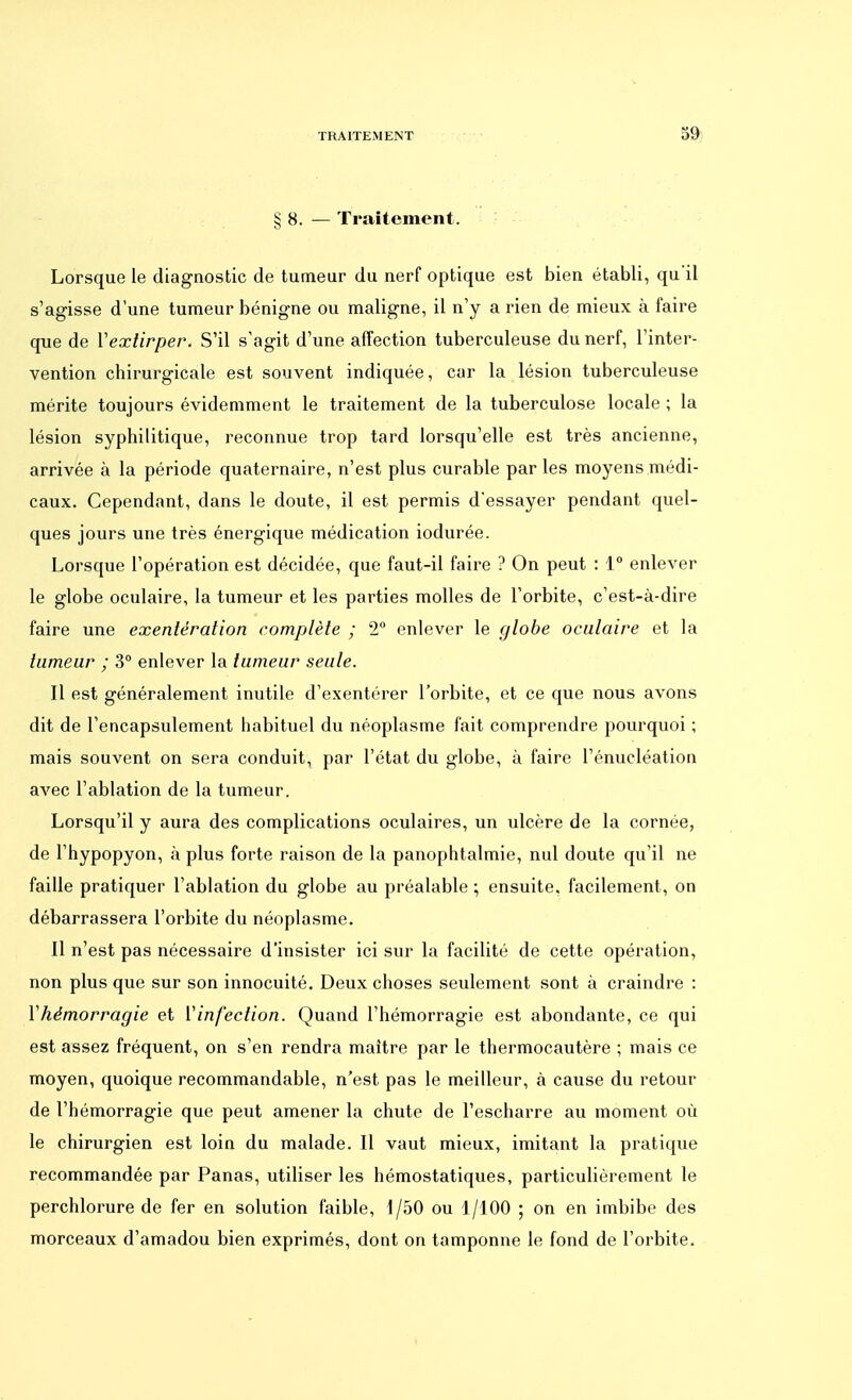 § 8. — Traitement. Lorsque le diagnostic de tumeur du nerf optique est bien établi, qu'il s'agisse d'une tumeur bénigne ou maligne, il n'y a rien de mieux à faire que de Y extirper. S'il s'agit d'une affection tuberculeuse du nerf, l'inter- vention chirurgicale est souvent indiquée, car la lésion tuberculeuse mérite toujours évidemment le traitement de la tuberculose locale ; la lésion syphilitique, reconnue trop tard lorsqu'elle est très ancienne, arrivée à la période quaternaire, n'est plus curable par les moyens médi- caux. Cependant, dans le doute, il est permis d'essayer pendant quel- ques jours une très énergique médication iodurée. Lorsque l'opération est décidée, que faut-il faire ? On peut : 1° enlever le globe oculaire, la tumeur et les parties molles de l'orbite, c'est-à-dire faire une exentération complète ; 2° enlever le globe oculaire et la tumeur ; 3° enlever la tumeur seule. Il est généralement inutile d'exentérer l'orbite, et ce que nous avons dit de l'encapsulement habituel du néoplasme fait comprendre pourquoi ; mais souvent on sera conduit, par l'état du globe, à faire l'énueléation avec l'ablation de la tumeur. Lorsqu'il y aura des complications oculaires, un ulcère de la cornée, de l'hypopyon, à plus forte raison de la panophtalmie, nul doute qu'il ne faille pratiquer l'ablation du globe au préalable ; ensuite, facilement, on débarrassera l'orbite du néoplasme. Il n'est pas nécessaire d'insister ici sur la facilité de cette opération, non plus que sur son innocuité. Deux choses seulement sont à craindre : Y hémorragie et Y infection. Quand l'hémorragie est abondante, ce qui est assez fréquent, on s'en rendra maître par le thermocautère ; mais ce moyen, quoique recommandable, n'est pas le meilleur, à cause du retour de l'hémorragie que peut amener la chute de l'escharre au moment où le chirurgien est loin du malade. Il vaut mieux, imitant la pratique recommandée par Panas, utiliser les hémostatiques, particulièrement le perchlorure de fer en solution faible, 1/50 ou 1/100 ; on en imbibe des morceaux d'amadou bien exprimés, dont on tamponne le fond de l'orbite.