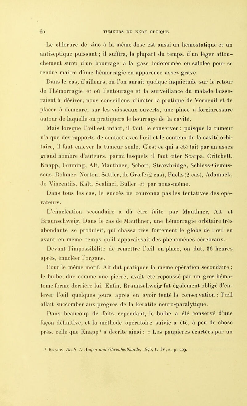 Le chlorure de zinc à la même dose est aussi un hémostatique et un antiseptique puissant ; il suffira, la plupart du temps, d'un léger attou- chement suivi d'un bourrage à la gaze iodoformée ou salolée pour se rendre maître d'une hémorragie en apparence assez grave. Dans le cas, d'ailleurs, où l'on aurait quelque inquiétude sur le retour de l'hémorragie et où l'entourage et la surveillance du malade laisse- raient à désirer, nous conseillons d'imiter la pratique de Verneuil et de placer à demeure, sur les vaisseaux ouverts, une pince à forcipressure autour de laquelle on pratiquera le bourrage de la cavité. Mais lorsque l'œil est intact, il faut le conserver ; puisque la tumeur n'a que des rapports de contact avec l'œil et le contenu de la cavité orbi- taire, il faut enlever la tumeur seule. C'est ce qui a été lait par un assez grand nombre d'auteurs, parmi lesquels il faut citer Scarpa, Critchett, Knapp, Gruning, Alt, Mauthner, Schott, Strawbridge, Schiess-Gemus- seus, Rohmer, Norton, Sattler, de Gra3fe(2 cas), Fuchs (2 cas), Adamuck, de Vincentiis, Kalt, Scalinci, Buller et par nous-même. Dans tous les cas, le succès ne couronna pas les tentatives des opé- rateurs. L'énucléation secondaire a dû être faite par Mauthner, Alt et Braunschweig. Dans le cas de Mauthner, une hémorragie orbitaire très abondante se produisit, qui chassa très fortement le globe de l'œil en avant en même temps qu'il apparaissait des phénomènes cérébraux. Devant l'impossibilité de remettre l'œil en place, on dut, 36 heures après, énucléer l'organe. Pour le même motif, Alt dut pratiquer la même opération secondaire ; le bulbe, dur comme une pierre, avait été repoussé par un gros héma- tome formé derrière lui. Enfin, Braunschweig fut également obligé d'en- lever l'œil quelques jours après en avoir tenté la conservation : l'œil allait succomber aux progrès de la kératite neuro-paralytique. Dans beaucoup de faits, cependant, le bulbe a été conservé d'une façon définitive, et la méthode opératoire suivie a été, à peu de chose près, celle que Knapp 1 a décrite ainsi : « Les paupières écartées par un 1 Knapp, Arch f. Auqen und Ohrenheilkunde, 1875, t. IV, 2, p. 209.