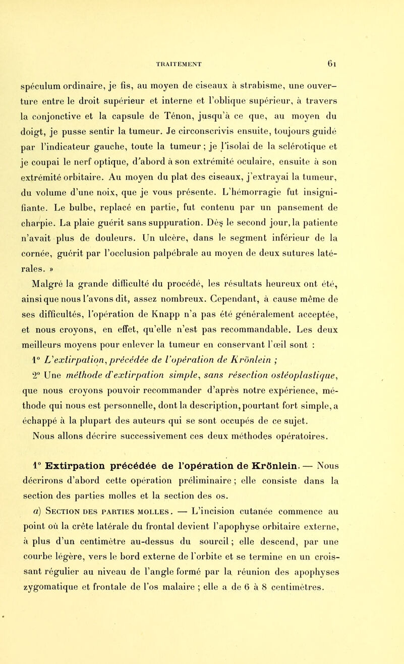 spéculum ordinaire, je fis, au moyen de ciseaux à strabisme, une ouver- ture entre le droit supérieur et interne et l'oblique supérieur, à travers la conjonctive et la capsule de Ténon, jusqu'à ce que, au moyen du doigt, je pusse sentir la tumeur. Je circonscrivis ensuite, toujours guidé par l'indicateur gauche, toute la tumeur ; je l'isolai de la sclérotique et je coupai le nerf optique, d'abord à son extrémité oculaire, ensuite à son extrémité orbitaire. Au moyen du plat des ciseaux, j'extrayai la tumeur, du volume d'une noix, que je vous présente. L'hémorragie fut insigni- fiante. Le bulbe, replacé en partie, fut contenu par un pansement de charpie. La plaie guérit sans suppuration. Dès le second jour, la patiente n'avait plus de douleurs. Un ulcère, dans le segment inférieur de la cornée, guérit par l'occlusion palpébrale au moyen de deux sutures laté- rales. » Malgré la grande difficulté du procédé, les résultats heureux ont été, ainsi que nous l'avons dit, assez nombreux. Cependant, à cause même de ses difficultés, l'opération de Knapp n'a pas été généralement acceptée, et nous croyons, en effet, qu'elle n'est pas recommandable. Les deux meilleurs moyens pour enlever la tumeur en conservant l'œil sont : 1° L'extirpation,précédée de l'opération de Krônlein ; 2° Une méthode d'extirpation simple, sans résection ostéoplaslique, que nous croyons pouvoir recommander d'après notre expérience, mé- thode qui nous est personnelle, dont la description, pourtant fort simple, a échappé à la plupart des auteurs qui se sont occupés de ce sujet. Nous allons décrire successivement ces deux méthodes opératoires. 1° Extirpation précédée de l'opération de Krônlein. — Nous décrirons d'abord cette opération préliminaire ; elle consiste dans la section des parties molles et la section des os. a) Section des parties molles . — L'incision cutanée commence au point où la crête latérale du frontal devient l'apophyse orbitaire externe, à plus d'un centimètre au-dessus du sourcil ; elle descend, par une courbe légère, vers le bord externe de l'orbite et se termine en un crois- sant régulier au niveau de l'angle formé par la réunion des apophyses zygomatique et frontale de l'os malaire ; elle a de 6 à 8 centimètres.