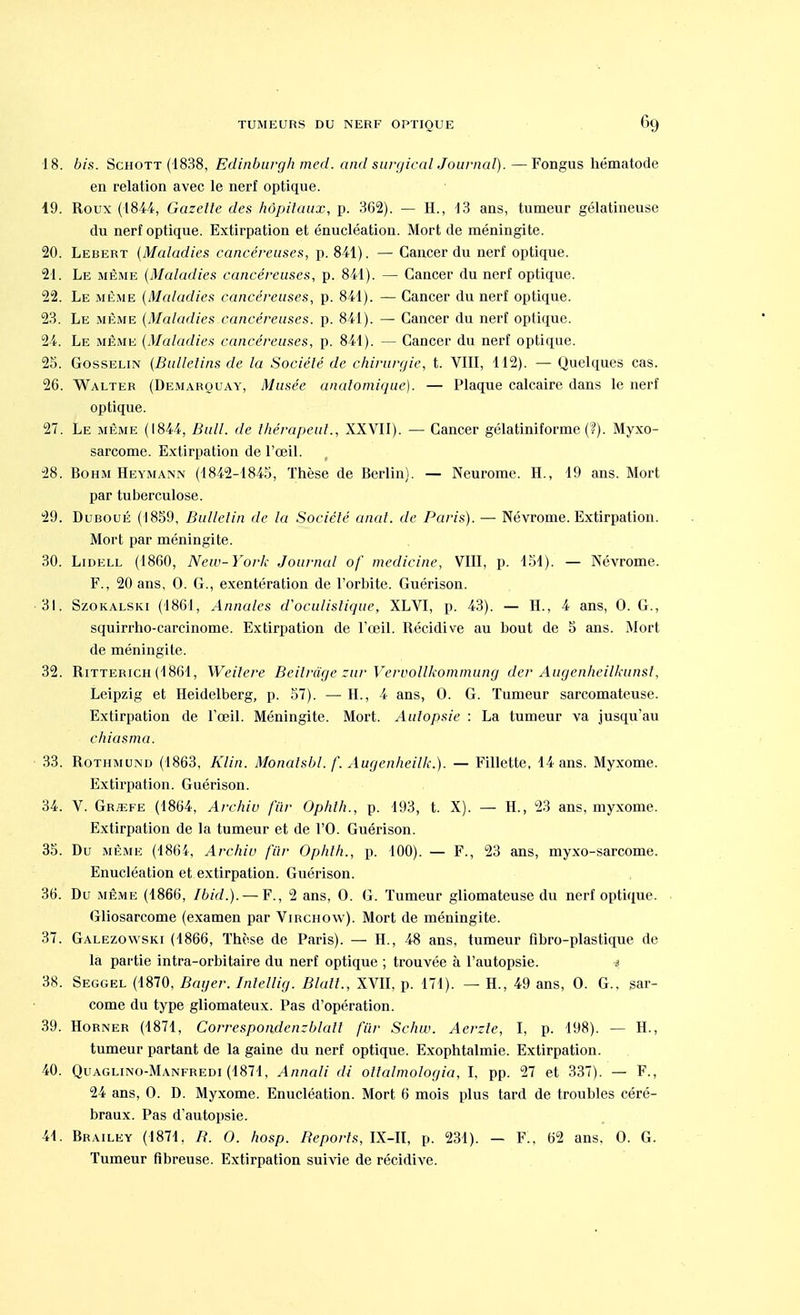 18. bis. Schott (1838, Ëdinburgh med. and surgirai Journal).—Fongus hématode en relation avec le nerf optique. 19. Roux (1844, Gazette des hôpitaux, p. 362). — H., 13 ans, tumeur gélatineuse du nerf optique. Extirpation et énucléation. Mort de méningite. 20. Lebert (Maladies cancéreuses, p. 841). — Cancer du nerf optique. 21. Le même (Maladies cancéreuses, p. 841). — Cancer du nerf optique. 22. Le même (Maladies cancéreuses, p. 841). — Cancer du nerf optique. 23. Le même (Maladies cancéreuses, p. 841). — Cancer du nerf optique. 24. Le même (Maladies cancéreuses, p. 841). — Cancer du nerf optique. 25. Gosselin (Bulletins de la Société de chirurgie, t. VIII, 112). — Quelques cas. 26. Walter (Demarouay, Musée anatomique). — Plaque calcaire dans le nerf optique. 27. Le même (1844, Bull, de thérapeut., XXVII). — Cancer gélatiniforme (?). Myxo- sarcome. Extirpation de l'œil. 28. Bohm Heymann (1842-1845, Thèse de Berlin). — Neurome. H., 19 ans. Mort par tuberculose. 29. Duboué (1859, Bulletin de la Société anal, de Paris). — Névrome. Extirpation. Mort par méningite. 30. Lidell (1860, New-York Journal of medicirie, VIII, p. 151). — Névrome. F., 20 ans, 0. G., exentération de l'orbite. Guérison. 31. Szokalski (1861, Annales d'oculistique, XLVI, p. 43). — H., 4 ans, 0. G., squirrho-carcinome. Extirpation de l'œil. Récidive au bout de 5 ans. Mort de méningite. 32. Ritterich (1861, Weilere Beilrâge zur Vervollkommung der Augenheilkunst, Leipzig et Heidelberg, p. 57). — H., 4 ans, 0. G. Tumeur sarcomateuse. Extirpation de l'œil. Méningite. Mort. Autopsie : La tumeur va jusqu'au chiasma. 33. Rothmund (1863, Klin. Monalsbl. /'. Augenheilk.). — Fillette, 14 ans. Myxome. Extirpation. Guérison. 34. V. Gr/efe (1864, Archiv fur Ophth., p. 193, t. X). — H., 23 ans, myxome. Extirpation de la tumeur et de l'O. Guérison. 35. Du même (1864, Archiv fur Ophth., p. 100). — F., 23 ans, myxo-sarcome. Enucléation et extirpation. Guérison. 36. Du même (1866, Ibid.). — F., 2 ans, O. G. Tumeur gliomateuse du nerf optique. Gliosarcome (examen par Virchow). Mort de méningite. 37. Galezowski (1866, Thèse de Paris). — H., 48 ans, tumeur fibro-plastique de la partie intra-orbitaire du nerf optique ; trouvée à l'autopsie. $ 38. Seggel (1870, Bayer. Intellig. Blalt., XVII, p. 171). — H., 49 ans, O. G., sar- come du type gliomateux. Pas d'opération. 39. Horner (1871, Correspondenzblatt fur Schw. Aerzte, I, p. 198). — H., tumeur partant de la gaine du nerf optique. Exophtalmie. Extirpation. 40. Quaglino-Manfredi (1871, Annali di otlalmologia, I, pp. 27 et 337). — F., 24 ans, O. D. Myxome. Enucléation. Mort 6 mois plus tard de troubles céré- braux. Pas d'autopsie. 41. Brailey (1871, B. O. hosp. Reports, IX-II, p. 231). — F., 62 ans. O. G. Tumeur fibreuse. Extirpation suivie de récidive.