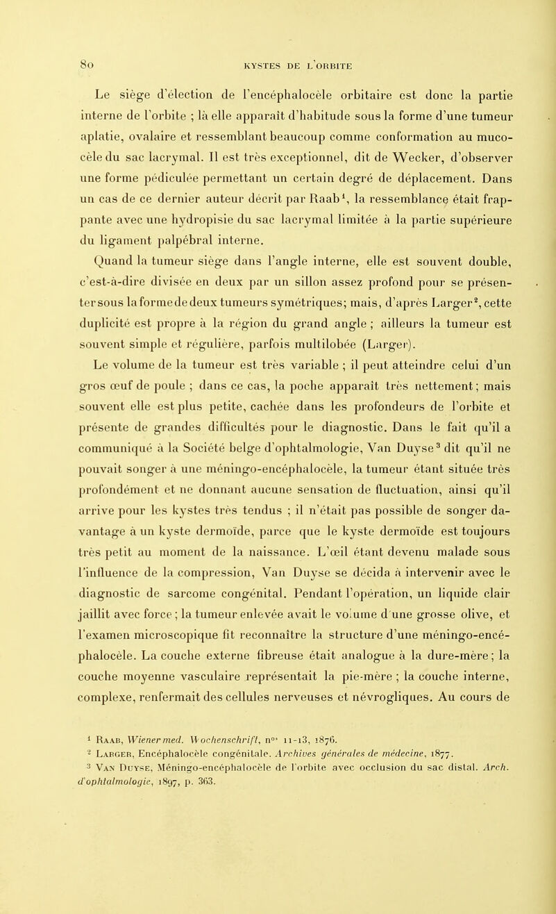 Le siège d'élection de l'encéphalocèle orbitaire est donc la partie interne de l'orbite ; là elle apparaît d'habitude sous la forme d'une tumeur aplatie, ovalaire et ressemblant beaucoup comme conformation au muco- cèle du sac lacrymal. Il est très exceptionnel, dit de Wecker, d'observer une forme pédiculée permettant un certain degré de déplacement. Dans un cas de ce dernier auteur décrit par Raab1, la ressemblance était frap- pante avec une hydropisie du sac lacrymal limitée à la partie supérieure du ligament palpébral interne. Quand la tumeur siège dans l'angle interne, elle est souvent double, c'est-à-dire divisée en deux par un sillon assez profond pour se présen- ter sous la forme de deux tumeurs symétriques; mais, d'après Larger2, cette duplicité est propre à la région du grand angle ; ailleurs la tumeur est souvent simple et régulière, parfois multilobée (Larger). Le volume de la tumeur est très variable ; il peut atteindre celui d'un gros œuf de poule ; dans ce cas, la poche apparaît très nettement; mais souvent elle est plus petite, cachée dans les profondeurs de l'orbite et présente de grandes difficultés pour le diagnostic. Dans le fait qu'il a communiqué à la Société belge d'ophtalmologie, Van Duyse3 dit qu'il ne pouvait songer à une méningo-encéphalocèle, la tumeur étant située très profondément et ne donnant aucune sensation de fluctuation, ainsi qu'il arrive pour les kystes très tendus ; il n'était pas possible de songer da- vantage à un kyste dermoïde, parce que le kyste dermoïde est toujours très petit au moment de la naissance. L'œil étant devenu malade sous l'influence de la compression, Van Duyse se décida à intervenir avec le diagnostic de sarcome congénital. Pendant l'opération, un liquide clair jaillit avec force ; la tumeur enlevée avait le voiume d une grosse olive, et l'examen microscopique fit reconnaître la structure d'une méningo-encé- phalocèle. La couche externe fibreuse était analogue à la dure-mère; la couche moyenne vasculaire représentait la pie-mère ; la couche interne, complexe, renfermait des cellules nerveuses et névrogliques. Au cours de 1 Raab, Wienermed. Wochenschrifl, n°* n-i3, 1876. ' Larger, Encéphalocèle congénitale. Archives générales de médecine, 1877. 3 Van Duyse, Méningo-encéphalocèle de l'orbite avec occlusion du sac distal. Arch. d ophtalmologie, 1897, p. 363.