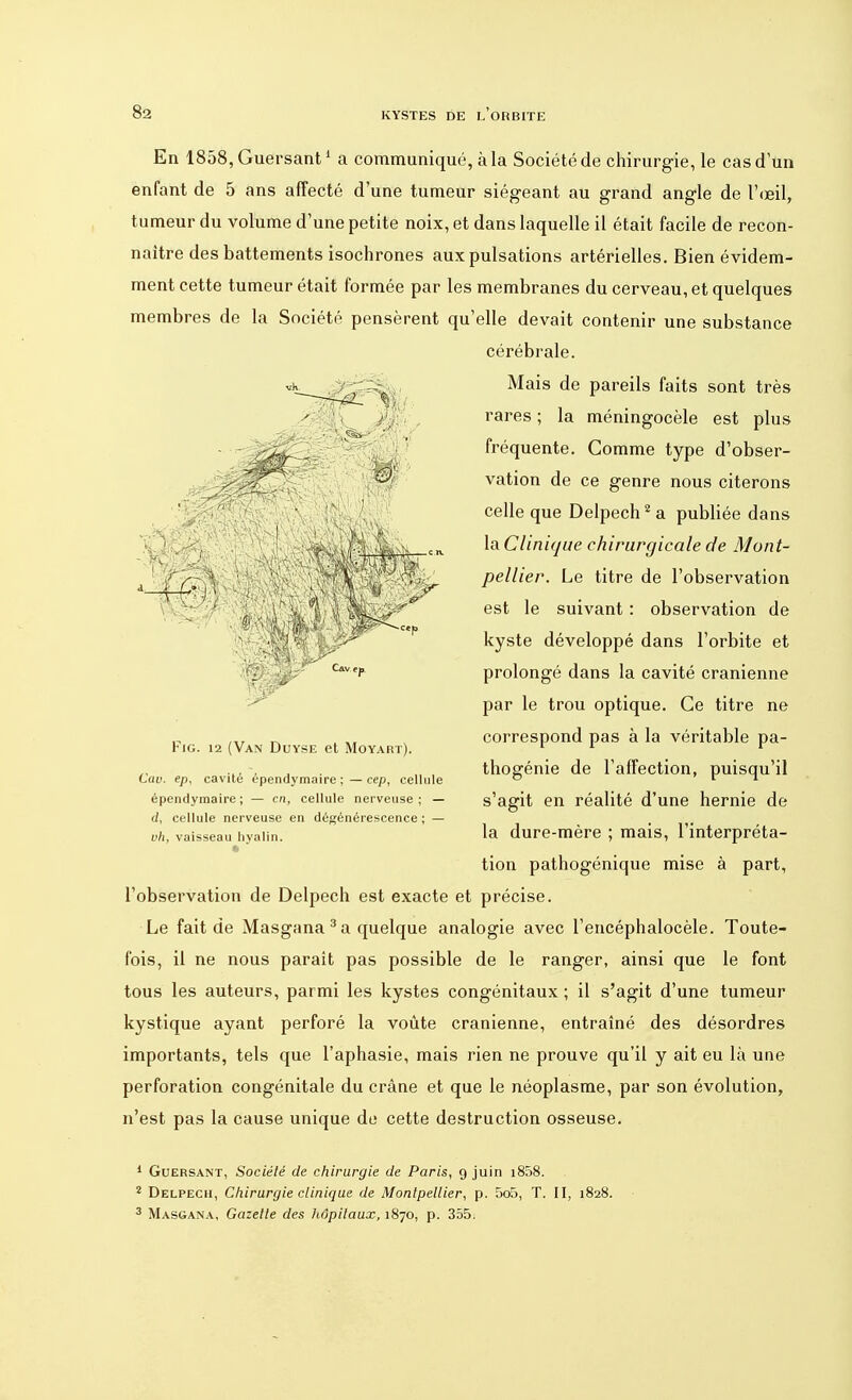 En lSôSjGuersant1 a communiqué, à la Société de chirurgie, le cas d'un enfant de 5 ans affecté d'une tumeur siégeant au grand angle de l'œil, tumeur du volume d'une petite noix, et dans laquelle il était facile de recon- naître des battements isochrones aux pulsations artérielles. Bien évidem- ment cette tumeur était formée par les membranes du cerveau, et quelques membres de la Société pensèrent qu'elle devait contenir une substance cérébrale. Mais de pareils faits sont très rares ; la méningocèle est plus fréquente. Gomme type d'obser- vation de ce genre nous citerons celle que Delpech2a publiée dans la Clinique chirurgicale de Mont- pellier. Le titre de l'observation est le suivant : observation de kyste développé dans l'orbite et prolongé dans la cavité crânienne par le trou optique. Ce titre ne correspond pas à la véritable pa- thogénie de l'affection, puisqu'il s'agit en réalité d'une hernie de la dure-mère ; mais, l'interpréta- tion pathogénique mise à part, l'observation de Delpech est exacte et précise. Le fait de Masgana 3 a quelque analogie avec l'encéphalocèle. Toute- fois, il ne nous parait pas possible de le ranger, ainsi que le font tous les auteurs, parmi les kystes congénitaux ; il s'agit d'une tumeur kystique ayant perforé la voûte crânienne, entraîné des désordres importants, tels que l'aphasie, mais rien ne prouve qu'il y ait eu là une perforation congénitale du crâne et que le néoplasme, par son évolution, n'est pas la cause unique de cette destruction osseuse. 1 Guersant, Société de chirurgie de Paris, 9 juin i858. 2 Delpech, Chirurgie clinique de Montpellier, p. 5o5, T. II, 1828. 3 Masgana, Gazette des hôpitaux, 1870, p. 355. Fig. 12 (Van Duyse et Moyart). Cav. ep, cavité épendymaire ;—cep, cellule épendyraaire ; — en, cellule nerveuse ; — (/, cellule nerveuse en dégénérescence ; — vh, vaisseau hyalin. ■