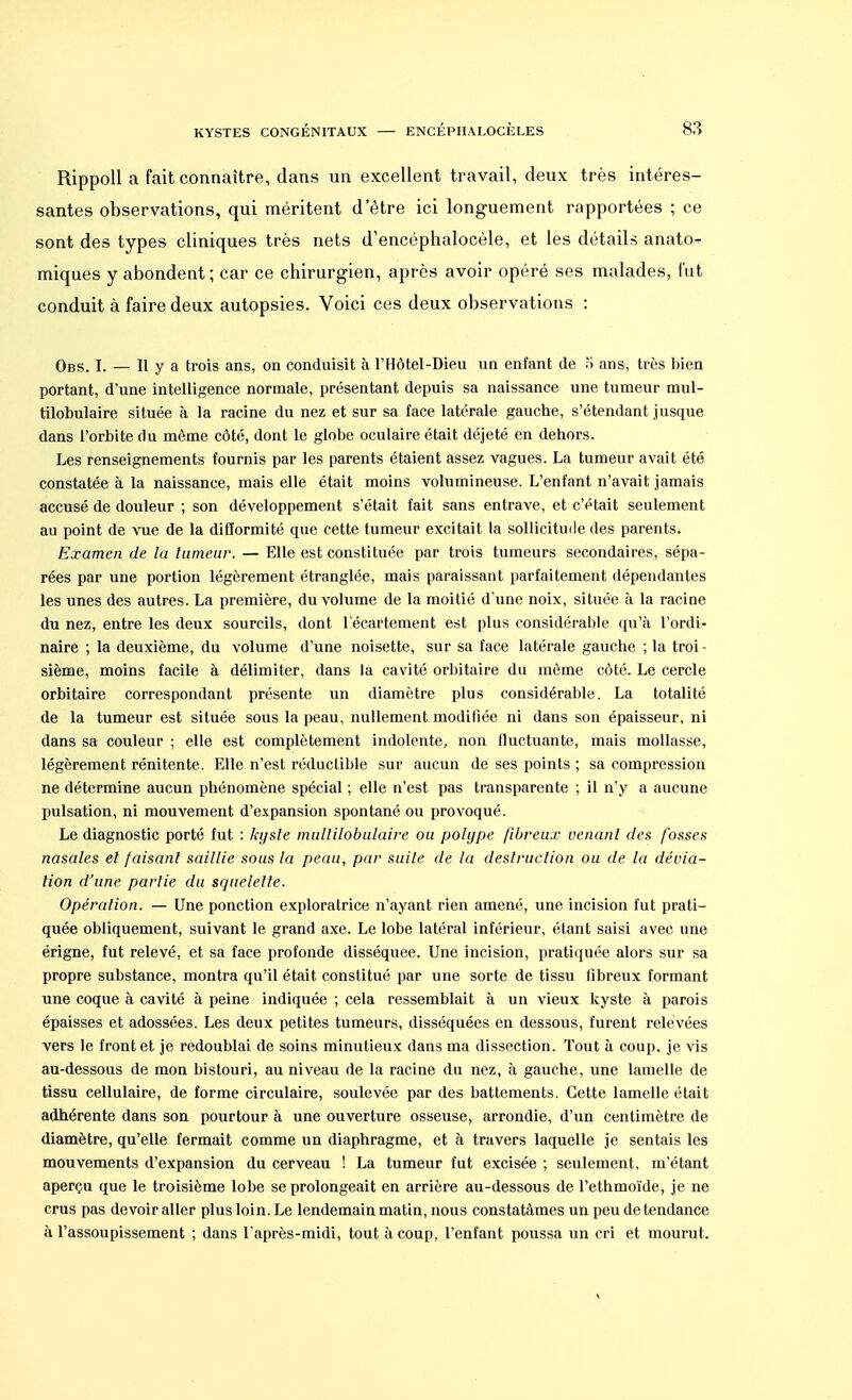 Rippoll a fait connaître, dans un excellent travail, deux très intéres- santes observations, qui méritent detre ici longuement rapportées ; ce sont des types cliniques très nets d'encéphalocèle, et les détails anato- miques y abondent ; car ce chirurgien, après avoir opéré ses malades, fut conduit à faire deux autopsies. Voici ces deux observations : Obs. I. — H y a trois ans, on conduisit à l'Hôtel-Dieu un enfant de S ans, très bien portant, d'une intelligence normale, présentant depuis sa naissance une tumeur mul- tilobulaire située à la racine du nez et sur sa face latérale gauche, s'étendant jusque dans l'orbite du même côté, dont le globe oculaire était déjeté en dehors. Les renseignements fournis par les parents étaient assez vagues. La tumeur avait été constatée à la naissance, mais elle était moins volumineuse. L'enfant n'avait jamais accusé de douleur ; son développement s'était fait sans entrave, et c'était seulement au point de vue de la difformité que cette tumeur excitait la sollicitude des parents. Examen de la tumeur. — Elle est constituée par trois tumeurs secondaires, sépa- rées par une portion légèrement étranglée, mais paraissant parfaitement dépendantes les unes des autres. La première, du volume de la moitié d'une noix, située à la racine du nez, entre les deux sourcils, dont l'écartement est plus considérable qu'à l'ordi- naire ; la deuxième, du volume d'une noisette, sur sa face latérale gauche ; la troi - sième, moins facile à délimiter, dans la cavité orbitaire du même côté. Le cercle orbitaire correspondant présente un diamètre plus considérable. La totalité de la tumeur est située sous la peau, nullement modifiée ni dans son épaisseur, ni dans sa couleur ; elle est complètement indolente, non fluctuante, mais mollasse, légèrement rénitente. Elle n'est réductible sur aucun de ses points ; sa compression ne détermine aucun phénomène spécial ; elle n'est pas transparente ; il n'y a aucune pulsation, ni mouvement d'expansion spontané ou provoqué. Le diagnostic porté fut : kyste multilobulaire ou polype fibreux venant des fosses nasales et faisant saillie sous la peau, par suite de la destruction ou de la dévia- lion d'une partie du squelette. Opération. — Une ponction exploratrice n'ayant rien amené, une incision fut prati- quée obliquement, suivant le grand axe. Le lobe latéral inférieur, étant saisi avec une érigne, fut relevé, et sa face profonde disséquée. Une incision, pratiquée alors sur sa propre substance, montra qu'il était constitué par une sorte de tissu fibreux formant une coque à cavité à peine indiquée ; cela ressemblait à un vieux kyste à parois épaisses et adossées. Les deux petites tumeurs, disséquées en dessous, furent relevées vers le front et je redoublai de soins minutieux dans ma dissection. Tout à coup, je vis au-dessous de mon bistouri, au niveau de la racine du nez, à gauche, une lamelle de tissu cellulaire, de forme circulaire, soulevée par des battements. Cette lamelle était adhérente dans son pourtour à une ouverture osseuse, arrondie, d'un centimètre de diamètre, qu'elle fermait comme un diaphragme, et à travers laquelle je sentais les mouvements d'expansion du cerveau ! La tumeur fut excisée ; seulement, m'étant aperçu que le troisième lobe se prolongeait en arrière au-dessous de l'ethmoïde, je ne crus pas devoir aller plus loin. Le lendemain matin, nous constatâmes un peu de tendance à l'assoupissement ; dans l'après-midi, tout à coup, l'enfant poussa un cri et mourut.