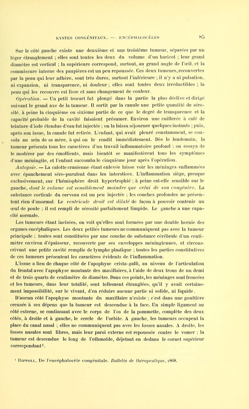 Sur le côté gauche existe une deuxième et une troisième tumeur, séparées par un léger étranglement ; elles sont toutes les deux du volume d'un haricot ; leur grand diamètre est vertical ; la supérieure correspond, surtout, au grand angle de l'œil, et la commissure interne des paupières est un peu repoussée. Ces deux tumeurs, recouvertes par la peau qui leur adhère, sont très dures, surtout l'inférieure ; il n'y a ni pulsation, ni expansion, ni transparence, ni douleur ; elles sont toutes deux irréductibles ; la peau qui les recouvre est lisse et sans changement de couleur. Opération. — Un petit trocart fut plongé dans la partie la plus déclive et dirigé suivant le grand axe de la tumeur. Il sortit par la canule une petite quantité de séro- sité, à peine la cinquième ou sixième partie de ce que le degré de transparence et la capacité probable de la cavité faisaient présumer. Environ une cuillerée à café de teinture d'iode étendue d'eau fut injectée ; on la laissa séjourner quelques instants ; puis, après son issue, la canule fut retirée. L'enfant, qui avait pleuré constamment, se con- sola au sein de sa mère, à qui on le rendit immédiatement. Dès le lendemain, la tumeur présenta tous les caractères d'un travail inflammatoire profond ; on essaya de le modérer par des émollients, mais bientôt se manifestèrent tous les symptômes d'une méningite, et l'enfant succomba le cinquième jour après l'opération. Aalopsie. — La calotte crânienne étant enlevée laisse voir les méninges enflammées avec épancheinent séro-purulent dans les interstices. L'inflammation siège, presque exclusivement, sur l'hémisphère droit hypertrophié ; à peine est-elle sensible sur le gauche, dont le volume est sensiblement moindre que celui de son congénère. La substance corticale du cerveau est un peu injectée ; les couches profondes ne présen- tent rien d'anormal. Le ventricule droit est dilaté de façon à pouvoir contenir un œuf de poule ; il est rempli de sérosité parfaitement limpide. Le gauche a une capa- cité normale. Les tumeurs étant incisées, on voit qu'elles sont formées par une double hernie des organes encéphaliques. Les deux petites tumeurs ne communiquent pas avec la tumeur principale ; toutes sont constituées par une couche de substance cérébrale d'un centi- mètre environ d'épaisseur, recouverte par ses enveloppes méningiennes, et circons- crivant une petite cavité remplie de lymphe plastique ; toutes les parties constitutives de ces tumeurs présentent les caractères évidents de l'inflammation. L'issue a lieu de chaque côté de l'apophyse crista-galli, au niveau de l'articulation du frontal avec l'apophyse montante des maxillaires, à l'aide de deux trous de un demi et de trois quarts de centimètre de diamètre. Dans ces points, les méninges sont froncées et les tumeurs, dans leur totalité, sont tellement étranglées, qu'il y avait certaine- ment impossibilité, sur le vivant, d'en réduire aucune partie ni solide, ni liquide. D'aucun côté l'apophyse montante du maxillaire n'existe ; c'est dans une gouttière creusée à ses dépens que la tumeur est descendue à la face. Un simple ligament au côté externe, se continuant avec le corps de l'os de la pommette, complète des deux côtés, à droite et à gauche, le cercle de l'orbite. A gauche, les tumeurs occupent la place du canal nasal ; elles ne communiquent pas avec les fosses nasales. A droite, les fosses nasales sont libres, mais leur paroi externe est repoussée contre le vomer ; la tumeur est descendue le long de l'ethmoïde, déjetant en dedans le cornet supérieur correspondant1. ' Hippoll, De l'encéphalocële congénitale. Bulletin de thérapeutique, 1868.