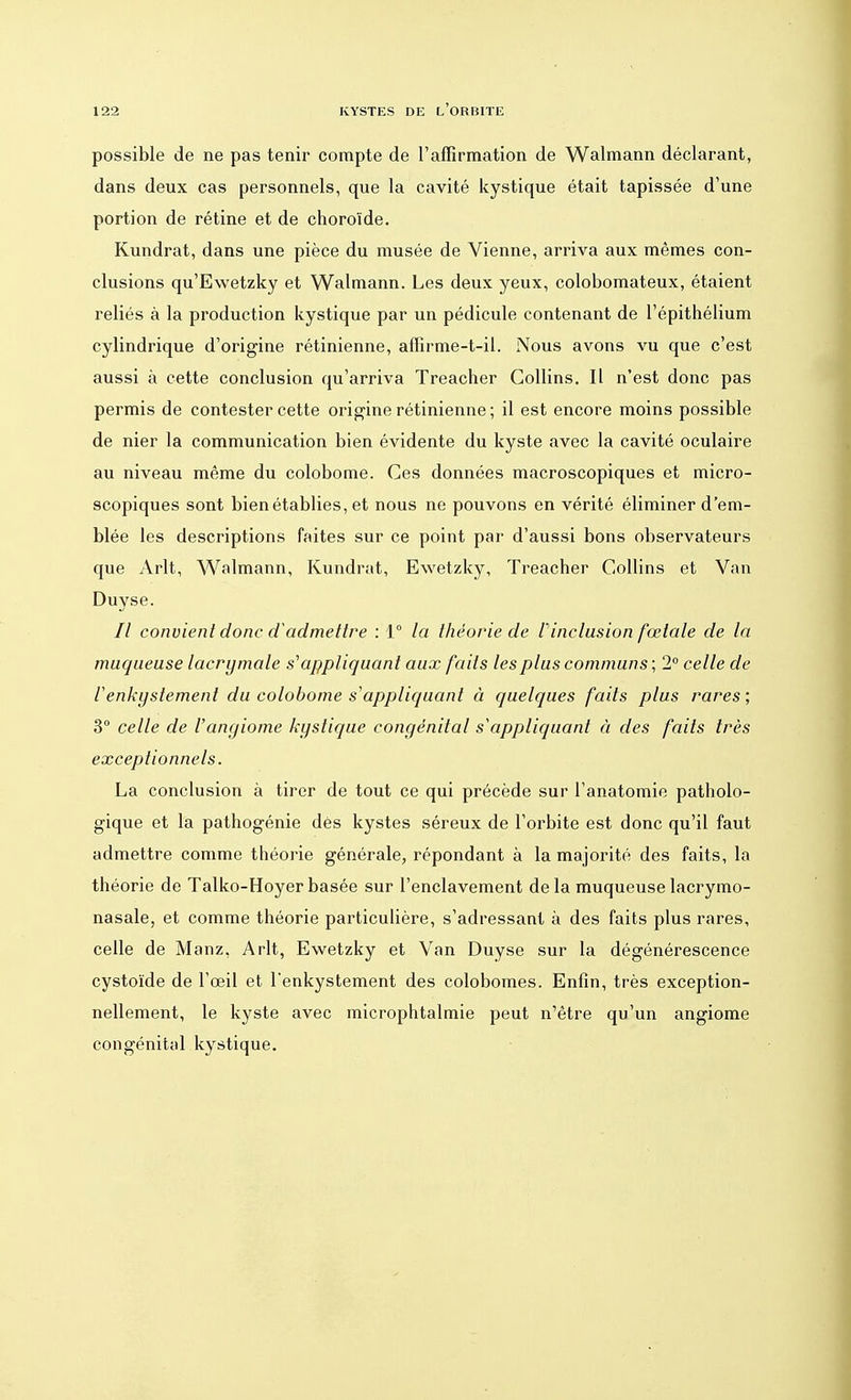 possible de ne pas tenir compte de l'affirmation de Walmann déclarant, dans deux cas personnels, que la cavité kystique était tapissée d'une portion de rétine et de choroïde. Kundrat, dans une pièce du musée de Vienne, arriva aux mêmes con- clusions qu'Ewetzky et Walmann. Les deux yeux, colobomateux, étaient reliés à la production kystique par un pédicule contenant de l'épithélium cylindrique d'origine rétinienne, affirme-t-il. Nous avons vu que c'est aussi à cette conclusion qu'arriva Treacher Collins. Il n'est donc pas permis de contester cette origine rétinienne ; il est encore moins possible de nier la communication bien évidente du kyste avec la cavité oculaire au niveau même du colobome. Ces données macroscopiques et micro- scopiques sont bien établies, et nous ne pouvons en vérité éliminer d'em- blée les descriptions faites sur ce point par d'aussi bons observateurs que Arlt, Walmann, Kundrat, Ewetzky, Treacher Collins et Van Duyse. 77 convient donc d'admettre : 1° la théorie de linclusion fœtale de la muqueuse lacrymale s'appliquant aux faits les plus communs ; 2° celle de Venkyslement du colobome s'appliquant à quelques faits plus rares; 3° celle de l'angiome kystique congénital s appliquant à des faits très exceptionnels. La conclusion à tirer de tout ce qui précède sur l'anatomie patholo- gique et la pathogénie dès kystes séreux de l'orbite est donc qu'il faut admettre comme théorie générale, répondant à la majorité des faits, la théorie de Talko-Hoyerbasée sur l'enclavement delà muqueuselacrymo- nasale, et comme théorie particulière, s'adressant à des faits plus rares, celle de Manz, Arlt, Ewetzky et Van Duyse sur la dégénérescence cystoïde de l'œil et l'enkystement des colobomes. Enfin, très exception- nellement, le kyste avec microphtalmie peut n'être qu'un angiome congénital kystique.