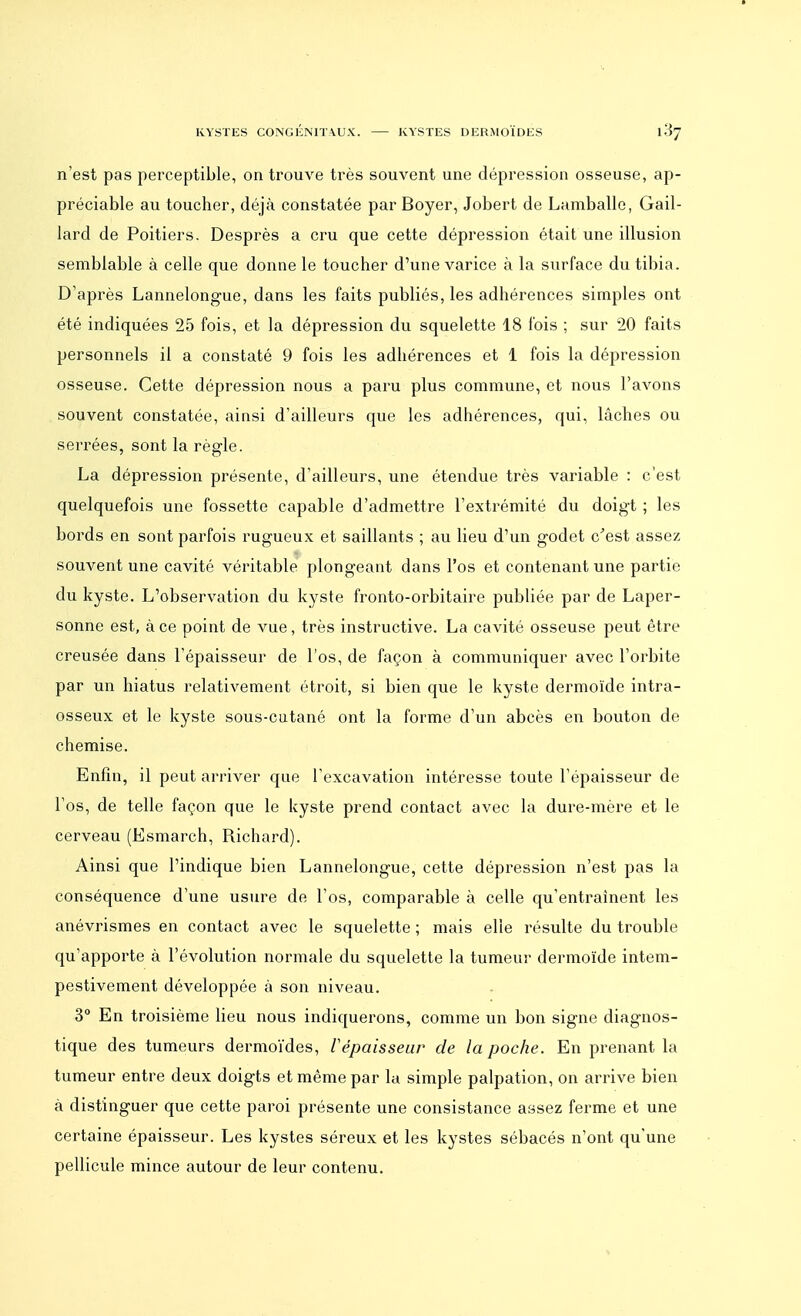 n'est pas perceptible, on trouve très souvent une dépression osseuse, ap- préciable au toucher, déjà constatée par Boyer, Jobert de Lamballe, Gail- lard de Poitiers. Desprès a cru que cette dépression était une illusion semblable à celle que donne le toucher d'une varice à la surface du tibia. D'après Lannelongue, dans les faits publiés, les adhérences simples ont été indiquées 25 fois, et la dépression du squelette 18 fois ; sur 20 faits personnels il a constaté 9 fois les adhérences et 1 fois la dépression osseuse. Cette dépression nous a paru plus commune, et nous l'avons souvent constatée, ainsi d'ailleurs que les adhérences, qui, lâches ou serrées, sont la règle. La dépression présente, d'ailleurs, une étendue très variable : c'est quelquefois une fossette capable d'admettre l'extrémité du doigt ; les bords en sont parfois rugueux et saillants ; au lieu d'un godet c'est assez souvent une cavité véritable plongeant dans l'os et contenant une partie du kyste. L'observation du kyste fronto-orbitaire publiée par de Laper- sonne est, à ce point de vue, très instructive. La cavité osseuse peut être creusée dans l'épaisseur de l'os, de façon à communiquer avec l'orbite par un hiatus relativement étroit, si bien que le kyste dermoïde intra- osseux et le kyste sous-cutané ont la forme d'un abcès en bouton de chemise. Enfin, il peut arriver que l'excavation intéresse toute l'épaisseur de l'os, de telle façon que le kyste prend contact avec la dure-mère et le cerveau (Esmarch, Richard). Ainsi que l'indique bien Lannelongue, cette dépression n'est pas la conséquence d'une usure de l'os, comparable à celle qu'entraînent les anévrismes en contact avec le squelette ; mais elle résulte du trouble qu'apporte à l'évolution normale du squelette la tumeur dermoïde intem- pestivement développée à son niveau. 3° En troisième lieu nous indiquerons, comme un bon signe diagnos- tique des tumeurs dermoïdes, l'épaisseur de la poche. En prenant la tumeur entre deux doigts et même par la simple palpation, on arrive bien à distinguer que cette paroi présente une consistance assez ferme et une certaine épaisseur. Les kystes séreux et les kystes sébacés n'ont qu'une pellicule mince autour de leur contenu.