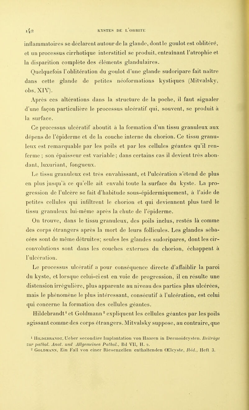 inflammatoires se déclarent autour de la glande, dontle goulot est oblitéré, et un processus cirrhotique interstitiel se produit, entraînant l'atrophie et la disparition complète des éléments glandulaires. Quelquefois l'oblitération du goulot d'une glande sudoripare fait naître dans cette glande de petites néoformations kystiques (Mitvalsky, obs.XIY). Après ces altérations dans la structure de la poche, il faut signaler d'une façon particulière le processus ulcératif qui, souvent, se produit à la surface. Ce processus ulcératif aboutit à la formation d'un tissu granuleux aux dépens de l'épiderme et de la couche interne du chorion. Ce tissu granu- leux est remarquable par les poils et par les cellules géantes qu'il ren- ferme ; son épaisseur est variable ; dans certains cas il devient très abon- dant, luxuriant, fongueux. Le tissu granuleux est très envahissant, et l'ulcération s'étend de plus en plus jusqu'à ce qu'elle ait envahi toute la surface du kyste. La pro- gression de l'ulcère se fait d'habitude sous-épidermiquement, à l'aide de petites cellules qui infdtrent le chorion et qui deviennent plus tard le tissu granuleux lui-même après la chute de l'épiderme. On trouve, dans le tissu granuleux, des poils inclus, restés là comme des corps étrangers après la mort de leurs follicules. Les glandes séba- cées sont de même détruites; seules les glandes sudoripares, dont les cir- convolutions sont dans les couches externes du chorion, échappent à l'ulcération. Le processus ulcératif a pour conséquence directe d'affaiblir la paroi du kyste, et lorsque celui-ci est en voie de progression, il en résulte une distension irrégulière, plus apparente au niveau des parties plus ulcérées, mais le phénomène le plus intéressant, consécutif à l'ulcération, est celui qui concerne la formation des cellules géantes. Hildebrandt1 et Goldmann2 expliquent les cellules géantes par les poils agissant comme des corps étrangers. Mitvalsky suppose, au contraire, que 1 Hildebrandt, Ueber secondâre Implantation von Haaren in Dennoidcysten. Beilragc zur patliol. Anat. and Allgemeinen Pathol, Bd VII, H. 2. 2 Goldmann, Ein Fall von einer Riesenzellen enthaltenden OElcyste, Ibid., Heft 3.