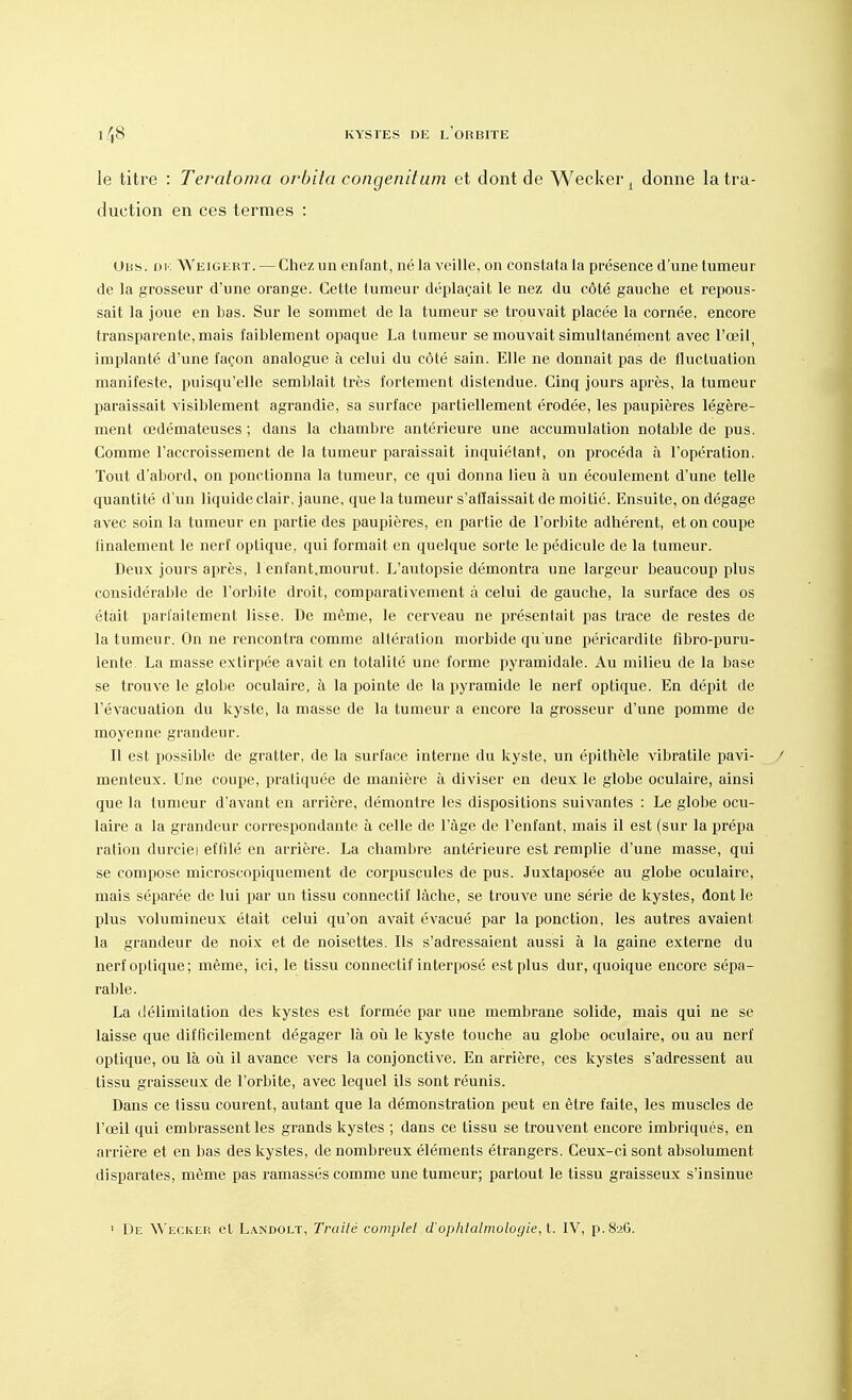 le titre : Teratoma orbita congenitum et dont de Wecker l donne la tra- duction en ces termes : Ubs. ou Weigert. — Chez un enfant, né la veille, on constata la présence d'une tumeur de la grosseur d'une orange. Cette tumeur déplaçait le nez du côté gauche et repous- sait la joue en bas. Sur le sommet de la tumeur se trouvait placée la cornée, encore transparente, mais faiblement opaque La tumeur se mouvait simultanément avec l'œil implanté d'une façon analogue à celui du côté sain. Elle ne donnait pas de fluctuation manifeste, puisqu'elle semblait très fortement distendue. Cinq jours après, la tumeur paraissait visiblement agrandie, sa surface partiellement érodée, les paupières légère- ment œdémateuses ; dans la chambre antérieure une accumulation notable de pus. Comme l'accroissement de la tumeur paraissait inquiétant, on procéda à l'opération. Tout d'abord, on ponctionna la tumeur, ce qui donna lieu à un écoulement d'une telle quantité d'un liquideclair, jaune, que la tumeur s'affaissait de moitié. Ensuite, on dégage avec soin la tumeur en partie des paupières, en partie de l'orbite adhérent, et on coupe finalement le nerf optique, qui formait en quelque sorte le pédicule de la tumeur. Deux jours après, 1 enfant.mourut. L'autopsie démontra une largeur beaucoup plus considérable de l'orbite droit, comparativement à celui de gauche, la surface des os était parfaitement lisse. De même, le cerveau ne présentait pas trace de restes de la tumeur. On ne rencontra comme altération morbide qu'une péricardite fibro-puru- lente. La masse extirpée avait en totalité une forme pyramidale. Au milieu de la base se trouve le globe oculaire, à la pointe de la pyramide le nerf optique. En dépit de l'évacuation du kyste, la masse de la tumeur a encore la grosseur d'une pomme de moyenne grandeur. Il est possible de gratter, de la surface interne du kyste, un épithèle vibratile pavi- menteux. Une coupe, pratiquée de manière à diviser en deux le globe oculaire, ainsi que la tumeur d'avant en arrière, démontre les dispositions suivantes : Le globe ocu- laire a la grandeur correspondante à celle de l'âge de l'enfant, mais il est (sur la prépa ration durciei effilé en arrière. La chambre antérieure est remplie d'une masse, qui se compose microscopiquement de corpuscules de pus. Juxtaposée au globe oculaire, mais séparée de lui par un tissu connectif lâche, se trouve une série de kystes, dont le plus volumineux était celui qu'on avait évacué par la ponction, les autres avaient la grandeur de noix et de noisettes. Ils s'adressaient aussi à la gaine externe du nerf optique; même, ici, le tissu connectif interposé est plus dur, quoique encore sépa- rable. La délimitation des kystes est formée par une membrane solide, mais qui ne se laisse que difficilement dégager là où le kyste touche au globe oculaire, ou au nerf optique, ou là où il avance vers la conjonctive. En arrière, ces kystes s'adressent au tissu graisseux de l'orbite, avec lequel ils sont réunis. Dans ce tissu courent, autant que la démonstration peut en être faite, les muscles de l'œil qui embrassent les grands kystes ; dans ce tissu se trouvent encore imbriques, en arrière et en bas des kystes, de nombreux éléments étrangers. Ceux-ci sont absolument disparates, même pas ramassés comme une tumeur; partout le tissu graisseux s'insinue 1 De Wecker et Landolt, Traité complet d'ophtalmologie, t. IV, p. 826.