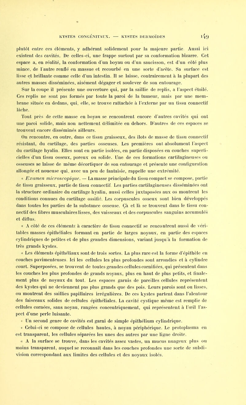 plutôt entre ces éléments, y adhérant solidement pour la majeure partie. Aussi ici existent des cavités. De celles-ci, une frappe surtout par sa conformation bizarre. Cet espace a, en réalité, la conformation d'un boyau ou d'un saucisson, est d'un côté plus mince, de l'autre renflé en massue et recourbé en une sorte d'arête. Sa surface est lisse et brillante comme celle d'un intestin. Il se laisse, contrairement à la plupart des autres masses disséminées, aisément dégager et soulever de son entourage. Sur la coupe il présente une ouverture qui, par la saillie de replis, a l'aspect étoilé. Ces replis ne sont pas formés par toute la paroi de la tumeur, mais par une mem- brane située en dedans, qui, elle, se trouve rattachée à l'externe par un tissu connectif lâche. Tout près de cette masse en boyau se rencontrent encore d'autres cavités qui ont nne paroi solide, mais non nettement délimitée en dehors. D'autres de ces espaces se trouvent encore disséminés ailleurs. On rencontre, en outre, dans ce tissu graisseux, des îlots de masse de tissu connectif résistant, du cartilage, des parties osseuses. Les premières ont absolument l'aspect du cartilage hyalin. Elles sont en partie isolées, en partie disposées en couches superfi- cielles d'un tissu osseux, poreux ou solide. Une de ces formations cartilagineuses ou osseuses se laisse de même décortiquer de son entourage et présente une configuration allongée et noueuse qui, avec un peu de fantaisie, rappelle une extrémité. <c Examen microscopique. — La masse principale du tissu compact se compose, partie de tissu graisseux, partie de tissu connectif. Les parties cartilagineuses disséminées ont la structure ordinaire du cartilage hyalin, aussi celles juxtaposées aux os montrent les conditions connues du cartilage ossifié. Les corpuscules osseux sont bien développés dans toutes les parties de la substance osseuse. Çà et là se trouvent dans le tissu con- nectif des fibres musculaires lisses, des vaisseaux et des corpuscules sanguins accumulés et diffus. « A côté de ces éléments à caractère de tissu connectif se rencontrent aussi de véri- tables masses épithéliales formant en partie de larges noyaux, en partie des espaces cylindriques de petites et de plus grandes dimensions, variant jusqu'à la formation de très grands kystes. « Les éléments épithéliaux sont de trois sortes. La plus rare est la forme d'épithèle en couches pavimenteuses. Ici les cellules les plus profondes sont arrondies et à cylindre court. Superposées, se trouvent de toutes grandes cellules cornifiées, qui présentent dans les couches les plus profondes de grands noyaux, plus en haut de plus petits, et finale- ment plus de noyaux du tout. Les espaces garnis de pareilles cellules représentent des kystes qui ne deviennent pas plus grands que des pois. Leurs parois sont ou lisses, ou montrent des saillies papillaires irrégulières. De ces kystes partent dans l'alentour des faisceaux solides de cellules épithéliales. La cavité cystique même est remplie de cellules cornées, sans noyau, rangées conceutriquement, qui représentent à l'œil l'as- pect d'une perle luisante. « Un second genre de cavités est garni de simple épithélium cylindrique. « Celui-ci se compose de cellules hautes, à noyau périphérique. Le protoplasma en est transparent, les cellules séparées les unes des autres par une ligne droite. « A la surface se trouve, dans les cavités assez vastes, un mucus nuageux plus ou moins transparent, auquel se reconnaît dans les couches profondes une sorte de subdi- vision correspondant aux limites des cellules et des noyaux isolés.