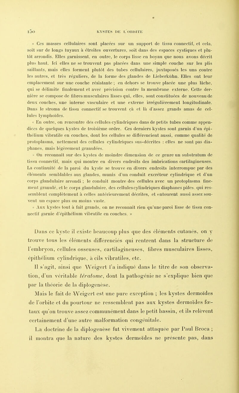 « Ces masses cellulaires sont placées sur un support de lissu connectif, et cela, soit sur de longs tuyaux à étroites ouvertures, soit dans des espaces cystiques et plu- tôt arrondis. Elles garnissent, en outre, le corps lisse en boyau que nous avons décrit plus haut. Ici elles ne se trouvent pas placées dans une simple couche sur les plis saillants, mais elles forment plutôt des tubes cellulaires, juxtaposés les uns contre les autres, et très réguliers, de la forme des glandes de Lieberkûhn. Elles ont leur emplacement sur une couche résistante ; en dehors se trouve placée une plus lâche, qui se délimite finalement et avec précision contre la membrane externe. Cette der- nière se compose de fibres musculaires lisses qui, elles, sont constituées de nouveau de deux couches, une interne vasculaire et une externe irrégulièrement longitudinale. Dans le stroma de tissu connectif se trouvent çà et là d'assez grands amas de cel- lules lymphoïdes. « En outre, on rencontre des cellules cylindriques dans de petits tubes comme appen- dices de quelques kystes de troisième ordre. Ces derniers kystes sont garnis d'un épi- thélium vibratile en couches, dont les cellules se différencient aussi, comme qualité de protoplasma, nettement des cellules cylindriques sus-décrites : elles ne sont pas dia- phanes, mais légèrement granulées. « On reconnaît sur des kystes de moindre dimension de ce genre un substratum de tissu connectif, mais qui montre en divers endroits des imbrications cartilagineuses. La continuité de la paroi du kyste se trouve en divers endroits interrompue par des éléments semblables aux glandes, munis d'un conduit excréteur cylindrique et d'un corps glandulaire arrondi ; le conduit montre des cellules avec un protoplasma fine- ment granulé, et le corps glandulaire, des cellules cylindriques diaphanes pâles, qui res- semblent complètement à celles antérieurement décrites, et entourent aussi assez sou- vent un espace plus ou moins vaste. « Aux kystes tout à fait grands, on ne reconnaît rien qu'une paroi lisse de tissu con- nectif garnie d'épithélium vibratile en couches. » Dans ce kyste il existe beaucoup plus que des éléments cutanés, on y trouve tous les éléments différenciés qui rentrent dans la structure de l'embryon, cellules osseuses, cartilagineuses, fibres musculaires lisses, épithélium cylindrique, à cils vibratiles, etc. Il s'agit, ainsi que Weigert l'a indiqué dans le titre de son observa- tion, d'un véritable îératome, dont la pathogénie ne s'explique bien que par la théorie de la diplogenèse. Mais le fait de Weigert est une pure exception ; les kystes dermoïdes de l'orbite et du pourtour ne ressemblent pas aux kystes dermoïdes fœ- taux qu'on trouve assez communément dans le petit bassin, et ils relèvent certainement d'une autre malformation congénitale. La doctrine de la diplogenèse fut vivement attaquée par Paul Broca ; il montra que la nature des kystes dermoïdes ne présente pas, dans