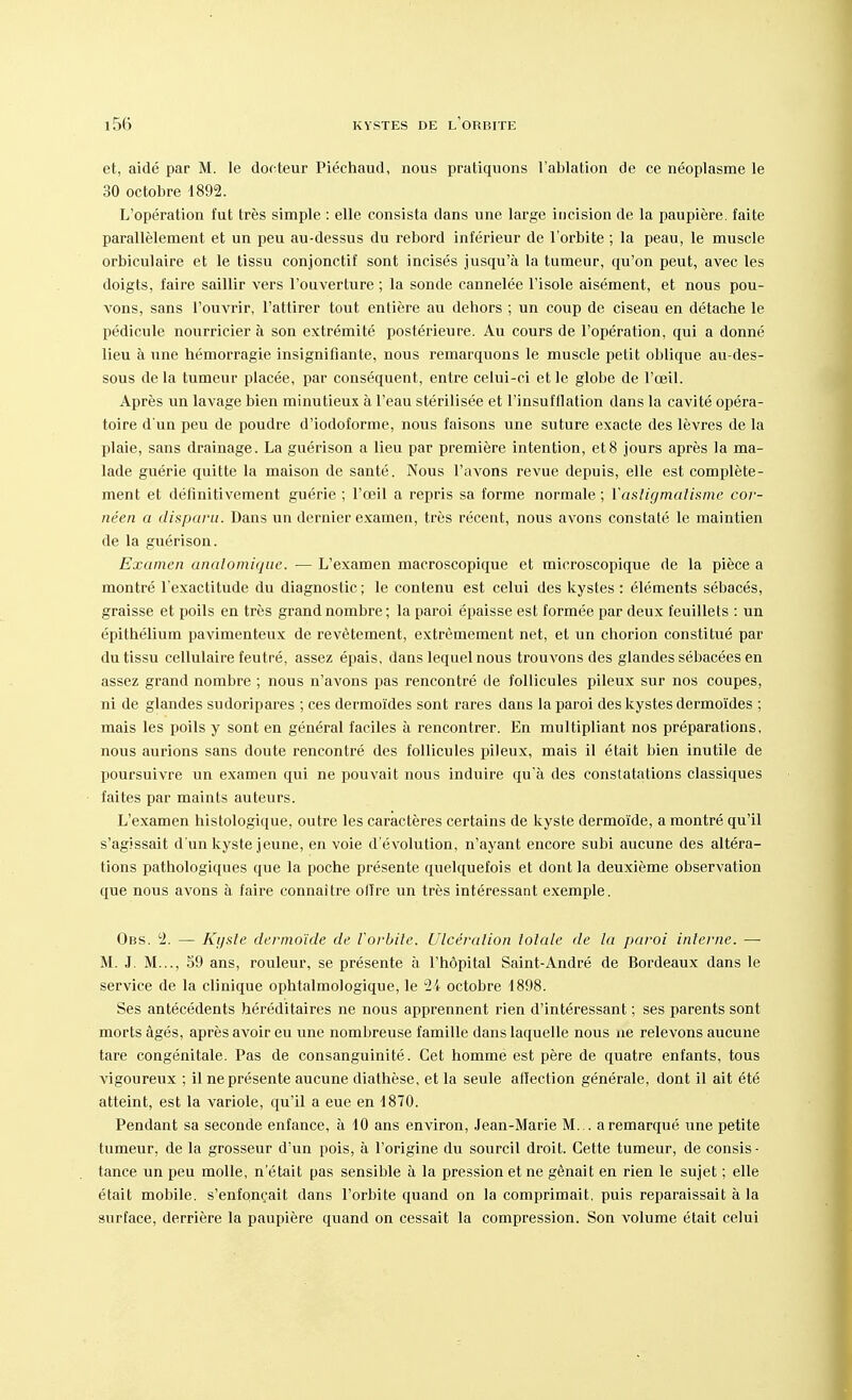 et, aidé par M. le docteur Piéchaud, nous pratiquons l'ablation de ce néoplasme le 30 octobre 1892. L'opération fut très simple : elle consista dans une large incision de la paupière, faite parallèlement et un peu au-dessus du rebord inférieur de l'orbite ; la peau, le muscle orbiculaire et le tissu conjonctif sont incisés jusqu'à la tumeur, qu'on peut, avec les doigts, faire saillir vers l'ouverture ; la sonde cannelée l'isole aisément, et nous pou- vons, sans l'ouvrir, l'attirer tout entière au dehors ; un coup de ciseau en détache le pédicule nourricier à son extrémité postérieure. Au cours de l'opération, qui a donné lieu à une hémorragie insignifiante, nous remarquons le muscle petit oblique au-des- sous de la tumeur placée, par conséquent, entre celui-ci et le globe de l'œil. Après un lavage bien minutieux à l'eau stérilisée et l'insufflation dans la cavité opéra- toire d'un peu de poudre d'iodoforme, nous faisons une suture exacte des lèvres de la plaie, sans drainage. La guérison a lieu par première intention, et8 jours après la ma- lade guérie quitte la maison de santé. Nous l'avons revue depuis, elle est complète- ment et définitivement guérie ; l'œil a repris sa forme normale ; Y astigmatisme cor- néen a disparu. Dans un dernier examen, très récent, nous avons constaté le maintien de la guérison. Examen analomique. — L'examen macroscopique et microscopique de la pièce a montré l'exactitude du diagnostic; le contenu est celui des kystes : éléments sébacés, graisse et poils en très grand nombre; la paroi épaisse est formée par deux feuillets : un épithélium pavimenteux de revêtement, extrêmement net, et un chorion constitué par du tissu cellulaire feutré, assez épais, dans lequel nous trouvons des glandes sébacées en assez grand nombre ; nous n'avons pas rencontré de follicules pileux sur nos coupes, ni de glandes sudoripares ; ces dermoïdes sont rares dans la paroi des kystes dermoïdes ; mais les poils y sont en général faciles à rencontrer. En multipliant nos préparations, nous aurions sans doute rencontré des follicules pileux, mais il était bien inutile de poursuivre un examen qui ne pouvait nous induire qu'à des constatations classiques faites par maints auteurs. L'examen histologique, outre les caractères certains de kyste dermoïde, a montré qu'il s'agissait d'un kyste jeune, en voie d'évolution, n'ayant encore subi aucune des altéra- tions pathologiques que la poche présente quelquefois et dont la deuxième observation que nous avons à faire connaître olîre un très intéressant exemple. Obs. 2. — Kyste dermoïde de l'orbite. Ulcération totale de la paroi interne. — M. J. M..., 59 ans, rouleur, se présente à l'hôpital Saint-André de Bordeaux dans le service de la clinique ophtalmologique, le 24 octobre 1898. Ses antécédents héréditaires ne nous apprennent rien d'intéressant ; ses parents sont morts âgés, après avoir eu une nombreuse famille dans laquelle nous ne relevons aucune tare congénitale. Pas de consanguinité. Cet homme est père de quatre enfants, tous vigoureux ; il ne présente aucune diathèse, et la seule affection générale, dont il ait été atteint, est la variole, qu'il a eue en 1870. Pendant sa seconde enfance, à 10 ans environ, Jean-Marie M... a remarqué une petite tumeur, de la grosseur d'un pois, à l'origine du sourcil droit. Cette tumeur, de consis- tance un peu molle, n'était pas sensible à la pression et ne gênait en rien le sujet ; elle était mobile, s'enfonçait dans l'orbite quand on la comprimait, puis reparaissait à la surface, derrière la paupière quand on cessait la compression. Son volume était celui