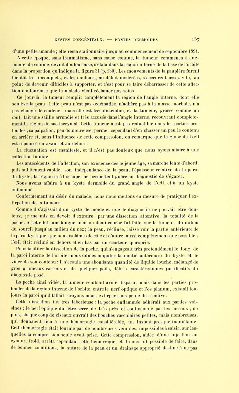 d'une petite amande ; elle resta stationnaire j usqu'au commencement de septembre 1891. A cette époque, sans traumatisme, sans cause connue, la tumeur commença à aug- menter de volume, devint douloureuse, s'étala dans la région interne de la base de l'orbite dans la proportion qu'indique la figure 31 (p. 130). Les mouvements de la paupière furent bientôt très incomplets, et les douleurs, au début modérées, s'accrurent assez vite, au point de devenir difficiles à supporter, et c'est pour se faire débarrasser de cette atïec- tion douloureuse que le malade vient réclamer nos soins. Ce jour-là, la tumeur remplit complètement la région de l'angle interne, dont elle soulève la peau. Cette peau n'est pas œdématiée, n'adhère pas à la masse morbide, n'a pas changé de couleur ; mais elle est très distendue, et la tumeur, grosse comme un œuf, fait une saillie arrondie et très accusée dans l'angle interne, recouvrant complète- ment la région du sac lacrymal. Cette tumeur n'est pas réductible dans les parties pro- fondes ; sa palpation, peu douloureuse, permet cependant d'en chasser un peu le contenu en arrière et, sous l'influence de cette compression, on remarque que le globe de l'œil est repoussé en avant et au dehors. La fluctuation est manifeste, et il n'est pas douteux que nous ayons affaire à une collection liquide. Les antécédents de l'affection, son existence dès le jeune âge, sa marche lente d'abord, puis subitement rapide, son indépendance de la peau, l'épaisseur relative de la paroi du kyste, la région qu'il occupe, ne permettent guère au diagnostic de s'égarer. Nous avons affaire à un kyste dermoïde du grand angle de l'œil, et à un kyste enflammé. Conformément au désir du malade, nous nous mettons en mesure de pratiquer l'ex- tirpation de la tumeur Comme il s'agissait d'un kyste dermoïde et que le diagnostie ne pouvait être dou- teux, je me mis en devoir d'extraire, par une dissection attentive, la totalité de la poche. A cet effet, une longue incision demi-courbe fut faite sur la tumeur, du milieu du sourcil jusqu'au milieu du nez ; la peau, réclinée, laisse voir la partie antérieure de la paroi kystique, que nous isolâmes de côlé et d'autre, aussi complètement que possible ; l'œil était récliné en dehors et en bas par un écarteur approprié. Pour faciliter la dissection de la poche, qui s'engageait très profondément te long de la paroi interne de l'orbite, nous dûmes amputer la moitié antérieure du kyste et le vider de son contenu ; il s'écoula une abondante quantité de liquide louche, mélangé de gros grumeaux caséeux el de quelques poils, débris caractéristiques justificatifs du diagnostic posé. La poche ainsi vidée, la tumeur semblait avoir disparu, mais dans les parties pro- fondes de la région interne de l'orbite, entre le nerf optique et l'os planum, existait tou- jours la paroi qu'il fallait, croyons-nous, extirper sous peine de récidive. Cette dissection fut très laborieuse : la poche enflammée adhérait aux parties voi- sines ; le nerf optique dut être serré de très près et contusionné par les ciseaux ; de plus, chaque coup de ciseaux ouvrait des bouches vasculaires petites, mais nombreuses, qui donnaient lieu à une hémorragie considérable, un instant presque inquiétante. Cette hémorragie était fournie par de nombreuses veinules, impossibles à saisir, sur les- quelles la compression seule avait prise. Cette compression, aidée d'une injection au cyanure froid, arrêta cependant cette hémorragie, et il nous fut possible de faire, dans de bonnes conditions, la suture de la peau et un drainage approprié destiné à ne pas