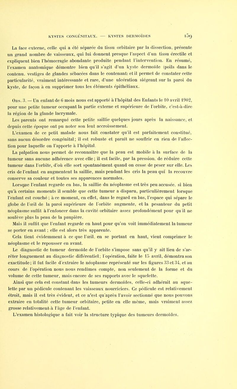 KYSTES CONGÉNITAUX. KYSTES DERMOÏDES La face externe, celle qui a été séparée du tissu orbitaire par la dissection, présente un grand nombre de vaisseaux, qui lui donnent presque l'aspect d'un tissu érectile et expliquent bien l'hémorragie abondante produite pendant l'intervention. En résumé, l'examen anatomique démontre bien qu'il s'agit d'un kyste dermoïde (poils dans le contenu, vestiges de glandes sébacées dans le contenant) et il permet de constater cette particularité, vraiment intéressante et rare, d'une ulcération siégeant sur la paroi du kyste, de façon à en supprimer tous les éléments épithéliaux. Obs. 3. — Un enfant de 6 mois nous est apporté à l'hôpital des Enfants le 10 avril 1902, pour une petite tumeur occupant la partie externe et supérieure de l'orbite, c'est-à-dire la région de la glande lacrymale. Les parents ont remarqué cette petite saillie quelques jours après la naissance, et depuis cette époque ont pu noter son lent accroissement. L'examen de ce petit malade nous fait constater qu'il est parfaitement constitué, sans aucun désordre congénital; il est robuste et parait ne soulïrir en rien de l'affec- tion pour laquelle on l'apporte à l'hôpital. La palpation nous permet de reconnaître que la peau est mobile à la surface de la tumeur sans aucune adhérence avec elle ; il est facile, par la pression, de réduire cette tumeur dans l'orbite, d'où elle sort spontanément quand on cesse de peser sur elle. Les cris de l'enfant en augmentent la saillie, mais pendant les cris la peau qui la recouvre conserve sa couleur et toutes ses apparences normales. Lorsque l'enfant regarde en bas, la saillie du néoplasme est très peu accusée, si bien qu'à certains moments il semble que cette tumeur a disparu, particulièrement lorsque l'enfant est couché ; à ce moment, en effet, dans le regard en bas, l'espace qui sépare le globe de l'œil de la paroi supérieure de l'orbite augmente, et la pesanteur du petit néoplasme suffit à l'enfoncer dans la cavité orbitaire assez profondément pour qu il ne soulève plus la peau de la paupière. Mais il suffit que l'enfant regarde en haut pour qu'on voit immédiatement la tumeur se porter en avant ; elle est alors très apparente. Gela tient évidemment à ce que l'œil, en se portant en haut, vient comprimer le néoplasme et le repousser en avant. Le diagnostic de tumeur dermoïde de l'orbite s'impose sans qu'il y ait lieu de s'ar- rêter longuement au diagnostic différentiel; l'opération, faite le 15 avril, démontra son exactitude; il fut facile d'extraire le néoplasme représenté sur les figures 33 et 34, et au cours de l'opération nous nous rendîmes compte, non seulement de la forme et du volume de cette tumeur, mais encore de ses rapports avec le squelette. Ainsi que cela est constant dans les tumeurs dermoïdes, celle-ci adhérait au sque- lette par un pédicule contenant les vaisseaux nourriciers. Ce pédicule est relativement étroit, mais il est très évident, et ce n'est qu'après l'avoir sectionné que nous pouvons extraire en totalité cette tumeur orbitaire, petite en elle même, mais vraiment assez grosse relativement à l'âge de l'enfant. L'examen histologique a fait voir la structure typique des tumeurs dermoïdes.