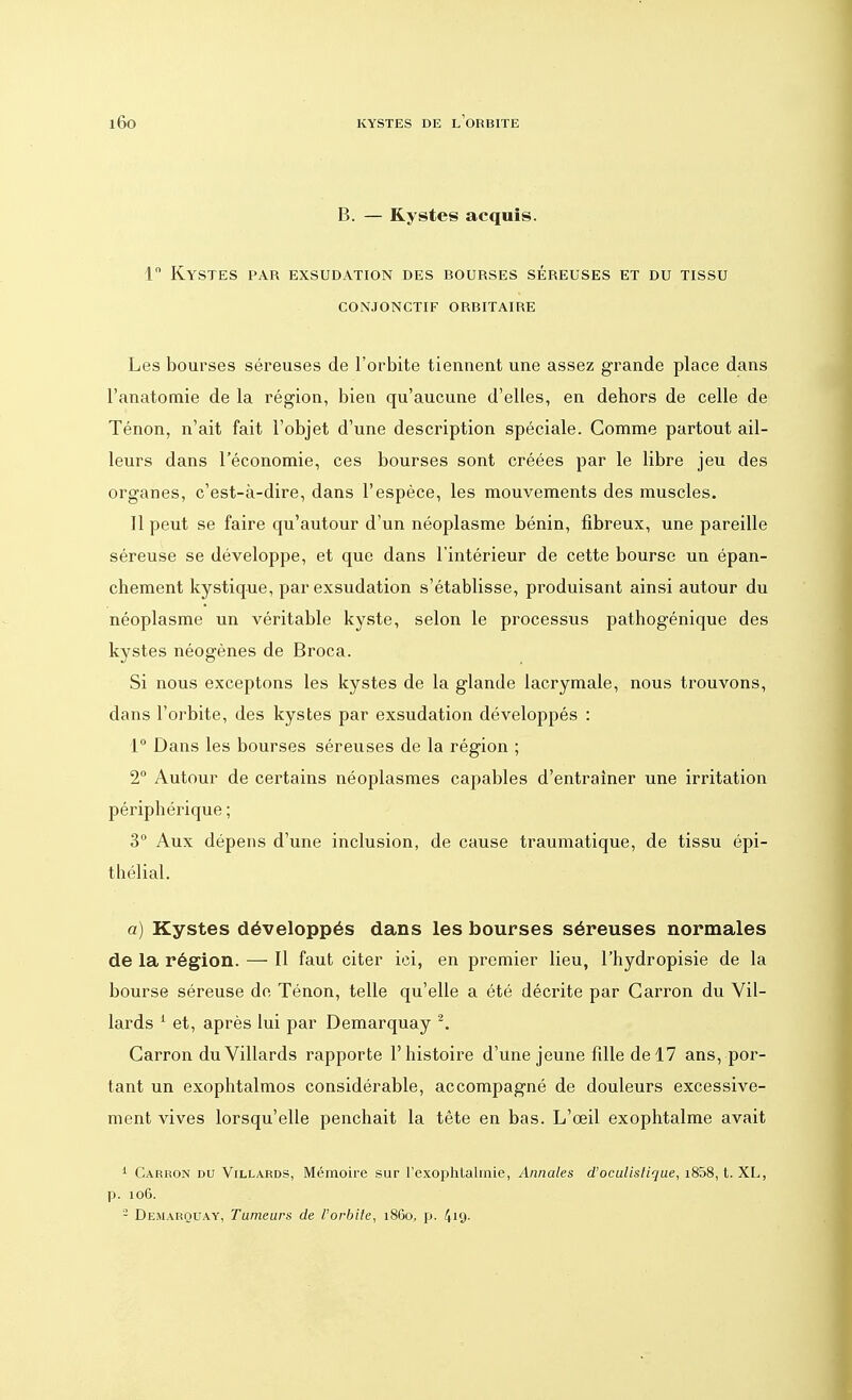 B. — Kystes acquis. 1° Kystes par exsudation des bourses séreuses et du tissu conjonctif orbitaire Les bourses séreuses de l'orbite tiennent une assez grande place dans l'anatomie de la région, bien qu'aucune d'elles, en dehors de celle de Ténon, n'ait fait l'objet d'une description spéciale. Gomme partout ail- leurs dans l'économie, ces bourses sont créées par le libre jeu des organes, c'est-à-dire, dans l'espèce, les mouvements des muscles. 11 peut se faire qu'autour d'un néoplasme bénin, fibreux, une pareille séreuse se développe, et que dans l'intérieur de cette bourse un épan- chement kystique, par exsudation s'établisse, produisant ainsi autour du néoplasme un véritable kyste, selon le processus pathogénique des kystes néogènes de Broca. Si nous exceptons les kystes de la glande lacrymale, nous trouvons, dans l'orbite, des kystes par exsudation développés : 1° Dans les bourses séreuses de la région ; 2° Autour de certains néoplasmes capables d'entraîner une irritation périphérique ; 3° Aux dépens d'une inclusion, de cause traumatique, de tissu épi- thélial. a) Kystes développés dans les bourses séreuses normales de la région. — Il faut citer ici, en premier lieu, l'hydropisie de la bourse séreuse de Ténon, telle qu'elle a été décrite par Garron du Vil- lards 1 et, après lui par Demarquay 2. Garron duVillards rapporte l'histoire d'une jeune fdle de 17 ans, por- tant un exophtalmos considérable, accompagné de douleurs excessive- ment vives lorsqu'elle penchait la tête en bas. L'œil exophtalme avait 1 Carron du Villards, Mémoire sur l'exophtalmie, Annales d'oculislique, i858, t. XL, p. 10G. 2 Demarquay, Tumeurs de l'orbite, 1860, p. 419-