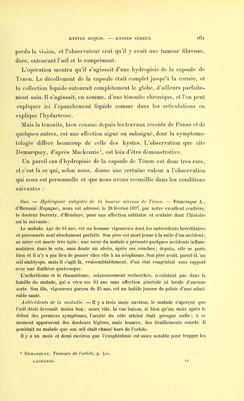 perdu la vision, et l'observateur crut qu'il y avait une tumeur fibreuse, dure, entourant l'œil et le comprimant. L'opération montra qu'il s'agissait d'une hydropisie de la capsule de Ténon. Le décollement de la capsule était complet jusqu'à la cornée, et la collection liquide entourait complètement le globe, d'ailleurs parfaite- ment sain. Il s'agissait, en somme, d'une ténonite chronique, et l'on peut expliquer ici l'épanchement liquide comme dans les articulations on explique l'hydartrose. Mais la ténonite, bien connue depuis les travaux récents de Panas et de quelques autres, est une affection aiguë ou subaiguë, dont la symptoma- tologie diffère beaucoup de celle des kystes. L'observation que cite Demarquay, d'après Mackenzie \ est loin d'être démonstrative. Un pareil cas d'hydropisie de la capsule de Ténon est donc très rare, et c'est là ce qui, selon nous, donne une certaine valeur à l'observation qui nous est personnelle et que nous avons recueillie dans les conditions suivantes : Obs. — Hydropisie enkystée de la bourse séreuse de Ténon. — Francisque A., d'Hernani (Espagne), nous est adressé, le 28 février 1897, par notre excellent .confrère, le docteur Durruty, d'Hendaye, pour une affection orbitaire et oculaire dont l'histoire est la suivante : Le malade, âgé de 64 ans, est un homme vigoureux dont les antécédents héréditaires et personnels sont absolument parfaits. Son père est mort jeune à la suite d'un accident ; sa mère est morte très âgée ; une sœur du malade a présenté quelques accidents inflam- matoires dans le sein, sans doute un abcès, après ses couches ; depuis, elle se porte bien et il n'y a pas lieu de penser chez elle à un néoplasme. Son père avait, parait-il, un œil amblyope, mais il s'agit là, vraisemblablement, d'un état congénital sans rapport avec une diathèse quelconque. L'arthritisme et le rhumatisme, soigneusement recherchés, n existent pas dans la famille du malade, qui a vécu ses 64 ans sans affection générale ni locale d'aucune sorte. Son fils, vigoureux garçon de 23 ans, est un habile joueur de pelote d'une admi- rable santé. Antécédents de la maladie. — Il y a trois mois environ, le malade s'aperçut que l'œil droit devenait moins bon ; assez vite, la vue baissa, si bien qu'un mois après le début des premiers symptômes, l'acuité du côté atteint était presque nulle ; à ce moment apparurent des douleurs légères, mais tenaces, des tiraillements sourds. Il semblait au malade que son œil était chassé hors de l'orbite. Il y a un mois et demi environ que Texophtalmie est assez notable pour frapper les 1 Demarquay, Tumeurs de l'orbite, p. 422. LAGRANGE. 11