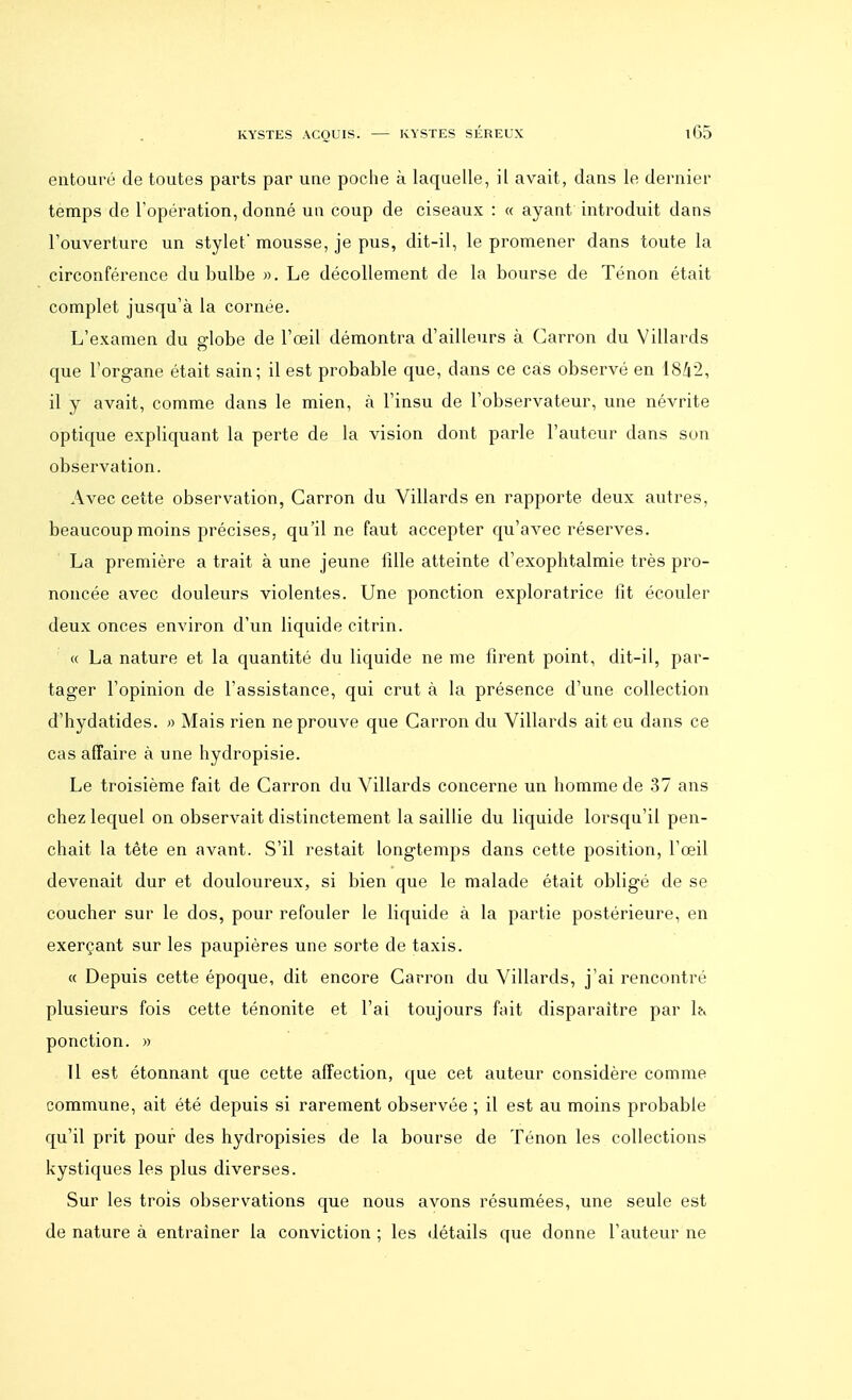 entouré de toutes parts par une poche à laquelle, il avait, dans le dernier temps de l'opération, donné un coup de ciseaux : « ayant introduit dans l'ouverture un stylet' mousse, je pus, dit-il, le promener dans toute la circonférence du bulbe ». Le décollement de la bourse de Ténon était complet jusqu'à la cornée. L'examen du fflobe de l'œil démontra d'ailleurs à Carron du Villards que l'organe était sain; il est probable que, clans ce cas observé en 1842, il y avait, comme dans le mien, à l'insu de l'observateur, une névrite optique expliquant la perte de la vision dont parle l'auteur dans son observation. Avec cette observation, Carron du Villards en rapporte deux autres, beaucoup moins précises, qu'il ne faut accepter qu'avec réserves. La première a trait à une jeune fille atteinte d'exophtalmie très pro- noncée avec douleurs violentes. Une ponction exploratrice fit écouler deux onces environ d'un liquide citrin. « La nature et la quantité du liquide ne me firent point, dit-il, par- tager l'opinion de l'assistance, qui crut à la présence d'une collection d'hydatides. » Mais rien ne prouve que Carron du Villards ait eu dans ce cas affaire à une hydropisie. Le troisième fait de Carron du Villards concerne un homme de 37 ans chez lequel on observait distinctement la saillie du liquide lorsqu'il pen- chait la tête en avant. S'il restait longtemps dans cette position, l'œil devenait dur et douloureux, si bien que le malade était obligé de se coucher sur le dos, pour refouler le liquide à la partie postérieure, en exerçant sur les paupières une sorte de taxis. « Depuis cette époque, dit encore Carron du Villards, j'ai rencontré plusieurs fois cette ténonite et l'ai toujours fait disparaître par ta ponction. » 11 est étonnant que cette affection, que cet auteur considère comme commune, ait été depuis si rarement observée ; il est au moins probable qu'il prit pour des hydropisies de la bourse de Ténon les collections kystiques les plus diverses. Sur les trois observations que nous avons résumées, une seule est de nature à entraîner la conviction ; les détails que donne l'auteur ne