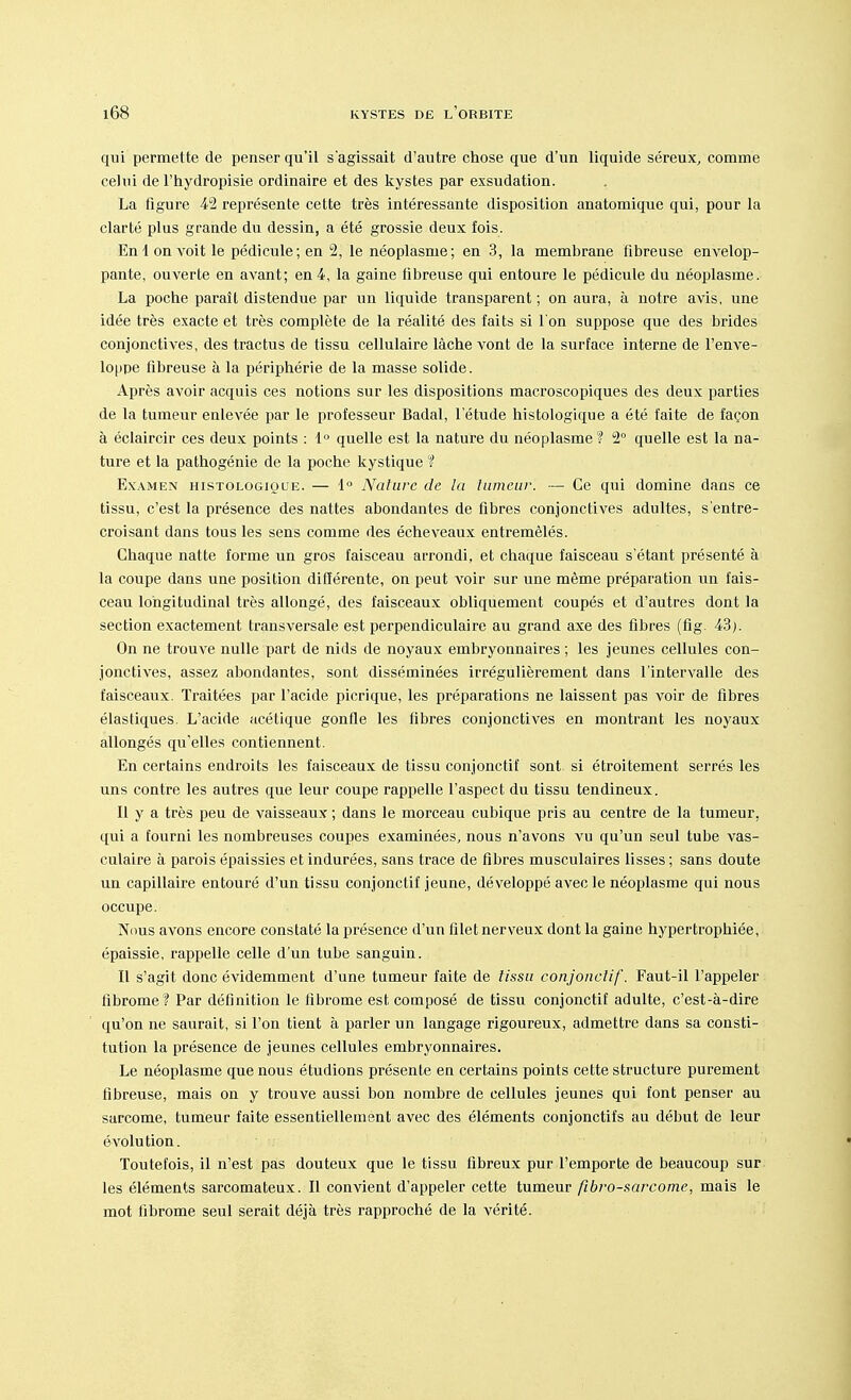 qui permette de penser qu'il s'agissait d'autre chose que d'un liquide séreux, comme celui de l'hydropisie ordinaire et des kystes par exsudation. La figure 42 représente cette très intéressante disposition anatomique qui, pour la clarté plus grande du dessin, a été grossie deux fois. En Ion voit le pédicule; en 2, le néoplasme; en 3, la membrane fibreuse envelop- pante, ouverte en avant; en 4, la gaine fibreuse qui entoure le pédicule du néoplasme. La poche paraît distendue par un liquide transparent ; on aura, à notre avis, une idée très exacte et très complète de la réalité des faits si l'on suppose que des brides conjonctives, des tractus de tissu cellulaire lâche vont de la surface interne de l'enve- loppe fibreuse à la périphérie de la masse solide. Après avoir acquis ces notions sur les dispositions macroscopiques des deux parties de la tumeur enlevée par le professeur Badal, l'étude histologique a été faite de façon à éclaircir ces deux points : 1° quelle est la nature du néoplasme ? 2° quelle est la na- ture et la pathogénie de la poche kystique ? Examen histologique. — 1° Nature de la tumeur. — Ce qui domine dans ce tissu, c'est la présence des nattes abondantes de fibres conjonctives adultes, s'entre- croisant dans tous les sens comme des écheveaux entremêlés. Chaque natte forme un gros faisceau arrondi, et chaque faisceau s étant présenté à la coupe dans une position différente, on peut voir sur une même préparation un fais- ceau longitudinal très allongé, des faisceaux obliquement coupés et d'autres dont la section exactement transversale est perpendiculaire au grand axe des fibres (fig. 43). On ne trouve nulle part de nids de noyaux embryonnaires ; les jeunes cellules con- jonctives, assez abondantes, sont disséminées irrégulièrement dans l'intervalle des faisceaux. Traitées par l'acide picrique, les préparations ne laissent pas voir de fibres élastiques. L'acide acétique gonfle les fibres conjonctives en montrant les noyaux allongés qu'elles contiennent. En certains endroits les faisceaux de tissu conjonctif sont si étroitement serrés les uns contre les autres que leur coupe rappelle l'aspect du tissu tendineux. Il y a très peu de vaisseaux ; dans le morceau cubique pris au centre de la tumeur, qui a fourni les nombreuses coupes examinées, nous n'avons vu qu'un seul tube vas- culaire à parois épaissies et indurées, sans trace de fibres musculaires lisses ; sans doute un capillaire entouré d'un tissu conjonctif jeune, développé avec le néoplasme qui nous occupe. Nous avons encore constaté la présence d'un filet nerveux dont la gaine hypertrophiée, épaissie, rappelle celle d'un tube sanguin. Il s'agit donc évidemment d'une tumeur faite de tissu conjonctif. Faut-il l'appeler fibrome ? Par définition le fibrome est composé de tissu conjonctif adulte, c'est-à-dire qu'on ne saurait, si l'on tient à parler un langage rigoureux, admettre dans sa consti- tution la présence de jeunes cellules embryonnaires. Le néoplasme que nous étudions présente en certains points cette structure purement fibreuse, mais on y trouve aussi bon nombre de cellules jeunes qui font penser au sarcome, tumeur faite essentiellement avec des éléments conjonctifs au début de leur évolution. Toutefois, il n'est pas douteux que le tissu fibreux pur l'emporte de beaucoup sur les éléments sarcomateux. Il convient d'appeler cette tumeur fibro-sarcome, mais le mot fibrome seul serait déjà très rapproché de la vérité.