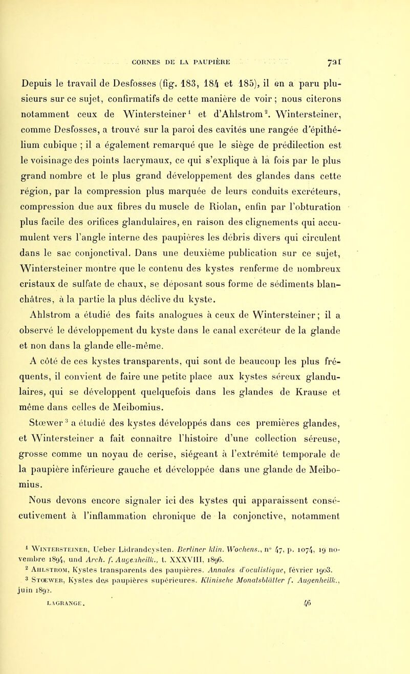 Depuis le travail de Desfosses (fig. 183, I8h et 185), il en a paru plu- sieurs sur ce sujet, confirmatifs de cette manière de voir ; nous citerons notamment ceux de Wintersteiner1 et d'Ahlstrom2. Wintersteiner, comme Desfosses, a trouvé sur la paroi des cavités une rangée d'épithé- lium cubique ; il a également remarqué que le siège de prédilection est le voisinage des points lacrymaux, ce qui s'explique à la fois par le plus grand nombre et le plus grand développement des glandes dans cette région, par la compression plus marquée de leurs conduits excréteurs, compression due aux fibres du muscle de Riolan, enfin par l'obturation plus facile des orifices glandulaires, en raison des clignements qui accu- mulent vers l'angle interne des paupières les débris divers qui circulent dans le sac conjonctival. Dans une deuxième publication sur ce sujet, Wintersteiner montre que le contenu des kystes renferme de nombreux cristaux de sulfate de chaux, se déposant sous forme de sédiments blan- châtres, à la partie la plus déclive du kyste. Ahlstrom a étudié des faits analogues à ceux de Wintersteiner; il a observé le développement du kyste dans le canal excréteur de la glande et non dans la glande elle-même. A côté de ces kystes transparents, qui sont de beaucoup les plus fré- quents, il convient de faire une petite place aux kystes séreux glandu- laires, qui se développent quelquefois dans les glandes de Krause et même dans celles de Meibomius. Stœwer3 a étudié des kystes développés dans ces premières glandes, et Wintersteiner a fait connaître l'histoire d'une collection séreuse, grosse comme un noyau de cerise, siégeant à l'extrémité temporale de la paupière inférieure gauche et développée dans une glande de Meibo- mius. Nous devons encore signaler ici des kystes qui apparaissent consé- cutivement à l'inflammation chronique de la conjonctive, notamment 1 Wintersteiner, Ueber Lidrandcysten. Berliner klin. Wochens., n» 4?> P- 1074, 19 no- vembre 1894, und Arch. f. Auge.iheilL, t. XXXVIII, 1896. 2 Ahlstrom, Kysles transparents des paupières. Annales d'oculistique, février 1903. 3 Stoewer, Kystes des paupières supérieures. Klinischc Monalsbltiller f. Augenheilk., juin 1892. LAGRANGE. 4^