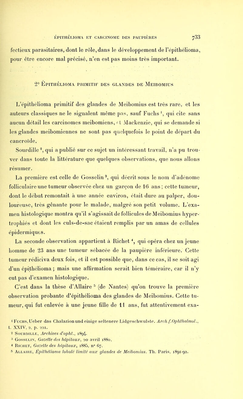 fectieux parasitaires, dont le rôle, dans le développement de l'épithélioma, pour être encore mal précisé, n'en est pas moins très important. 2° Epithélioma primitif des glandes de Meibomius L'épithélioma primitif des glandes de Meibomius est très rare, et les auteurs classiques ne le signalent même pas, sauf Fuchs 1, qui cite sans aucun détail les carcinomes meibomiens, ri Mackenzie, qui se demande si les glandes meibomiennes ne sont pas quelquefois le point de départ du cancroïde. Sourdille 2, qui a publié sur ce sujet un intéressant travail, n'a pu trou- ver dans toute la littérature que quelques observations, que nous allons résumer. La première est celle de Gosselin 3, qui décrit sous le nom d'adénome folliculaire une tumeur observée chez un garçon de 16 ans; cette tumeur, dont le début remontait à une année environ, était dure au palper, dou- loureuse, très gênante pour le malade, malgré son petit volume. L'exa- men histologique montra qu'il s'agissait de follicules de Meibomius hyper- trophiés et dont les culs-de-sac étaient remplis par un amas de cellules épidermiquts. La seconde observation appartient à Richet *, qui opéra chez un jeune homme de 23 ans une tumeur sébacée de la paupière inférieure. Cette tumeur rédiciva deux fois, et il est possible que, dans ce cas, il se soit agi d'un épithélioma ; mais une affirmation serait bien téméraire, car il n'y eut pas d'examen histologique. C'est dans la thèse d'Allaire 5 (de Nantes) qu'on trouve la première observation probante d'épithélioma des glandes de Meibomius. Cette tu- meur, qui fut enlevée à une jeune fille de 11 ans, fut attentivement exa- 1 Fucus,Ueber das Clialazionund cinige seltenere Lidgeschwulste. Arch.f.Ophthalmol., t. XXIV, 2, p. 221. 2 Sourdille, Archives d'opht., 1894. 3 Gosselin, Gazette des hôpitaux, 20 avril 1880. * Richet, Gazette des hôpitaux, i885, n° 67. 5 Allaire, Épithélioma lobule limité aux glandes de Meibomius. Th. Paris, 1891-92.