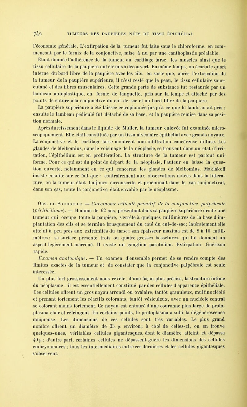 l'économie générale. L'extirpation de la tumeur tut faite sous le chloroforme, en com- mençant par le fornix de la conjonctive, mise à nu par une canthoplastie préalable. Etant donnée l'adhérence de la tumeur au cartilage tarse, les muscles ainsi que le tissu cellulaire de la paupière ont été mis à découvert. En même temps, on écarta le quart interne du bord libre de la paupière avec les cils, en sorte que, après l'extirpation de la tumeur delà paupière supérieure, il n'est resté que la peau, le tissu cellulaire sous- cutané et des fibres musculaires. Cette grande perte de substance fut restaurée par un lambeau autoplastique, en forme de languette, pris sur la tempe et attaché par des points de suture à la conjonctive du cul-de-sac et au bord libre de la paupière. La paupière supérieure a été laissée ectropionnée jusqu'à ce que le lambeau ait pris ; ensuite le lambeau pédiculé fut détaché de sa base, el la paupière remise dans sa posi- tion normale. Après durcissement dans le liquide de Millier, la tumeur enlevée fut examinée micro- scopiquement Elle était constituée par un lissu alvéolaire épithélial avec grands noyaux. La conjonctive et le cartilage tarse montrent une infiltration cancéreuse diffuse. Les glandes de Meibomius, dans le voisinage de la néoplasie,se trouvent dans un état d'irri- tation, l'épithélium est en prolifération. La structure de la tumeur est partout uni- forme. Pour ce qui est du point de départ de la néoplasie, l'auteur en laisse la ques- tion ouverte, notamment en ce qui concerne les glandes de Meibomius. Maklakofî insiste ensuite sur ce fait que : contrairement aux observations notées dans la littéra- ture, où la tumeur était toujours circonscrite et proéminait dans le sac conjonctival, dans son cas, toute la conjonctive était envahie par le néoplasme. Obs. de Sourdille.— Carcinome réticulé primitif de la conjonctive palpébrale (périthéliome). — Homme de 62 ans, présentant dans sa paupière supérieure droite une tumeur qui occupe toute la paupière, s'arrête à quelques millimètres de la base d'im- plantation des cils et se termine brusquement du coté du cul-de-sac; latéralement elle atteint à peu près aux extrémités du tarse; son épaisseur maxima est de 8 à 10 milli- mètres ; sa surface présente trois ou quatre grosses bosselures, qui lui donnent un aspect légèrement marroné. Il existe un ganglion parotidien. Extirpation. Guérison rapide. Examen anatomique. — Un examen d'ensemble permet de se rendre compte des limites exactes de la tumeur et de constater que la conjonctive palpébrale est seule intéressée. Un plus fort grossissement nous révèle, d'une façon plus précise, la structure intime du néoplasme : il est essentiellement constitué par des cellules d'apparence épithéliale. Ces cellules offrent un gros noyau arrondi ou ovalaire, tantôt granuleux, multinucléolé et prenant fortement les réactifs colorants, tantôt vésiculeux, avec un nucléole central se colorant moins fortement. Ce noyau est entouré d'une couronne plus large de proto- plasma clair et réfringent. En certains points, le protoplasma a subi la dégénérescence muqueuse. Les dimensions de ces cellules sont très variables. Le plus grand nombre offrent un diamètre de 25 jx environ; à côté de celles-ci, on en trouve quelques-unes, véritables cellules gigantesques, dont le diamètre atteint et dépasse. 40 [x; d'autre part, certaines cellules ne dépassent guère les dimensions des cellules embryonnaires ; tous les intermédiaires entre ces dernières et les cellules gigantesques s'observent.