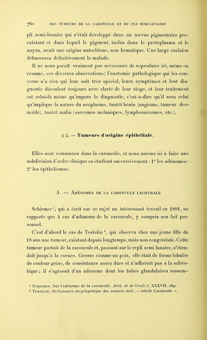 pli semi-lunaire qui s'était développé dans un nœvus pigmentaire pré- existant et dans lequel le pigment, inclus dans le protoplasma et le noyau, avait une origine autochtone, non hématique. Une large excision débarrassa définitivement le malade. Il ne nous paraît vraiment pas nécessaire de reproduire ici, même en résumé, ces diverses observations : l'anatomie pathologique qui les con- cerne n'a rien qui leur soit très spécial, leurs symptômes et leur dia- gnostic découlent toujours avec clarté de leur siège, et leur traitement est celui-là même qu'impose le diagnostic, c'est-à-dire qu'il sera celui qu'implique la nature du néoplasme, tantôt bénin (angiome, tumeur der- moïde), tantôt malin (sarcomes mélaniques, lymphosarcomes, etc.). § 2. — Tumeurs d'origine épithélialc. Elles sont communes dans la caroncule, et nous aurons ici à faire une subdivision d'ordre clinique en étudiant successivement : 1° les adénomes : 2° les épithéliomas. A. — Adénomes de la caroncule lacrymale Schirmer1, qui a écrit sur ce sujet un intéressant travail en 1891, ne rapporte que h cas d'adénome de la caroncule, y compris son fait per- sonnel. C'est d'abord le cas de Testelin 2, qui observa chez une jeune fille de 18 ans une tumeur, existant depuis longtemps, mais non congénitale. Cette tumeur partait de la caroncule et, passant sur le repli semi lunaire, s'éten- dait jusqu'à la cornée. Grosse comme un pois, elle était de forme lobulée de couleur grise, de consistance assez dure et n'adhérait pas à la scléro- tique ; il s'agissait d'un adénome dont les tubes glandulaires ressem- 1 Schirmer, Sur l'adénome de la caroncule. Arch. de de Grœfe,t. XXXVII, 1891. 2 Testelin, Dictionnaire encyclopédique des sciences méd., « article Caroncule ».