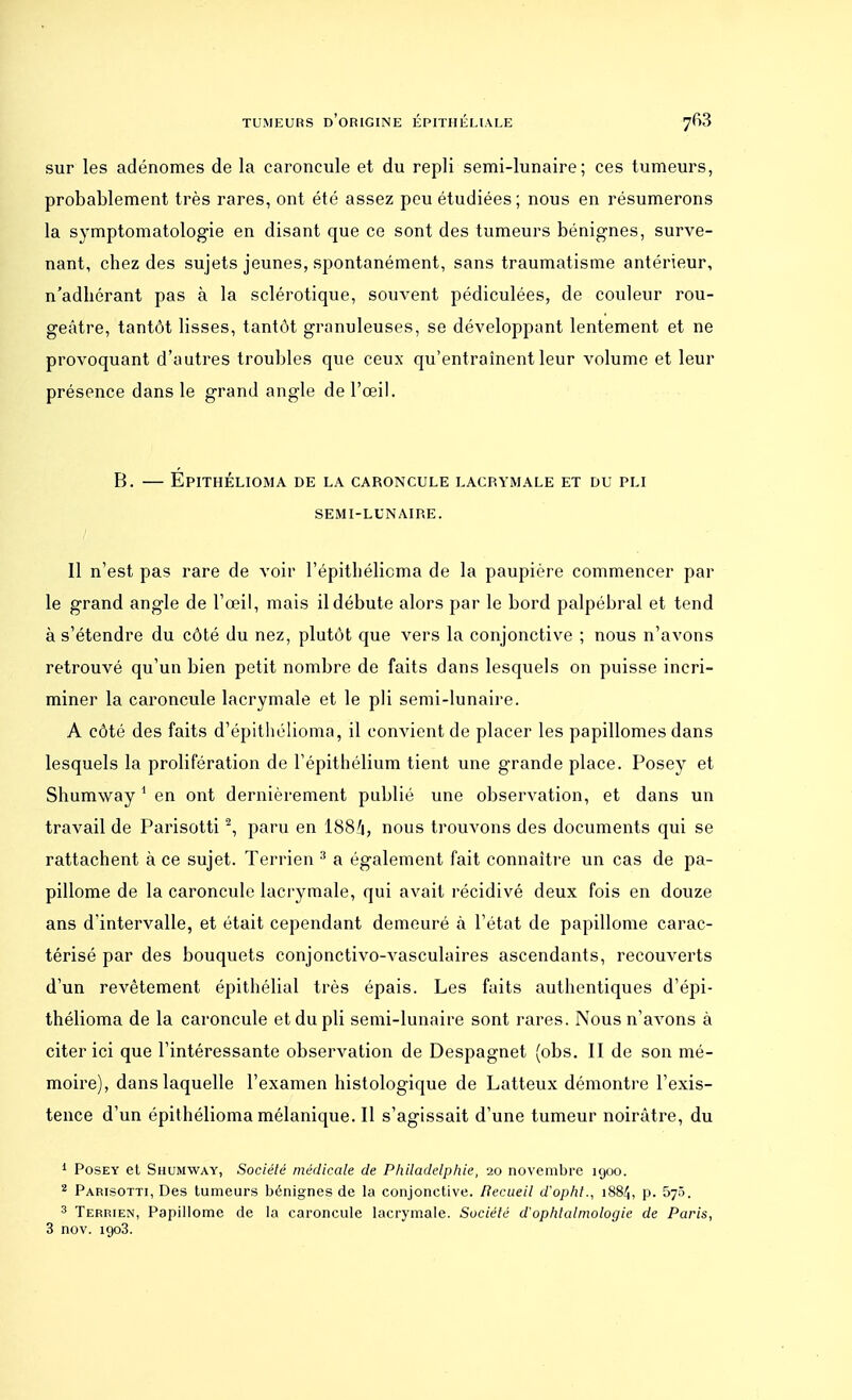 sur les adénomes de la caroncule et du repli semi-lunaire; ces tumeurs, probablement très rares, ont été assez peu étudiées; nous en résumerons la symptomatologie en disant que ce sont des tumeurs bénignes, surve- nant, chez des sujets jeunes, spontanément, sans traumatisme antérieur, n'adhérant pas à la sclérotique, souvent pédiculées, de couleur rou- geâtre, tantôt lisses, tantôt granuleuses, se développant lentement et ne provoquant d'autres troubles que ceux qu'entraînent leur volume et leur présence dans le grand angle de l'œil. B. — Epithélioma de la caroncule lacrymale et du pli SEMI-LUNAIRE. Il n'est pas rare de voir l'épithélicma de la paupière commencer par le grand angle de l'œil, mais il débute alors par le bord palpébral et tend à s'étendre du côté du nez, plutôt que vers la conjonctive ; nous n'avons retrouvé qu'un bien petit nombre de faits dans lesquels on puisse incri- miner la caroncule lacrymale et le pli semi-lunaire. A côté des faits d'épithélioma, il convient de placer les papillomes dans lesquels la prolifération de l'épithélium tient une grande place. Posey et Shumway 1 en ont dernièrement publié une observation, et dans un travail de Parisotti2, paru en 188a, nous trouvons des documents qui se rattachent à ce sujet. Terrien 3 a également fait connaître un cas de pa- pillome de la caroncule lacrymale, qui avait récidivé deux fois en douze ans d'intervalle, et était cependant demeuré à l'état de papillome carac- térisé par des bouquets conjonctivo-vasculaires ascendants, recouverts d'un revêtement épithélial très épais. Les faits authentiques d'épi- thélioma de la caroncule et du pli semi-lunaire sont rares. Nous n'avons à citer ici que l'intéressante observation de Despagnet (obs. II de son mé- moire), dans laquelle l'examen histologique de Latteux démontre l'exis- tence d'un épithélioma mélanique. Il s'agissait d'une tumeur noirâtre, du 1 Posey et Shumway, Société médicale de Philadelphie, 20 novembre 1900. 2 Parisotti, Des tumeurs bénignes de la conjonctive. Uecueil d'opht., 1884, p. 575. 3 Terrien, Papillome de la caroncule lacrymale. Société d'ophtalmologie de Paris, 3 nov. igo3.