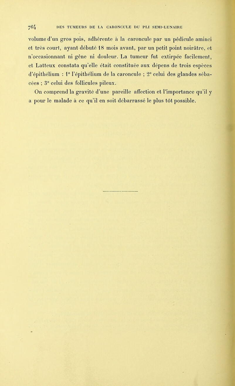 volume d'un gros pois, adhérente à la caroncule par un pédicule aminci et très court, ayant débuté 18 mois avant, par un petit point noirâtre, et n'occasionnant ni gêne ni douleur. La tumeur fut extirpée facilement, et Latteux constata qu'elle était constituée aux dépens de trois espèces d'épithélium : 1° l'épithélium de la caroncule ; 2° celui des glandes séba- cées ; 3° celui des follicules pileux. On comprend la gravité d'une pareille affection et l'importance qu'il y a pour le malade à ce qu'il en soit débarrassé le plus tôt possible.