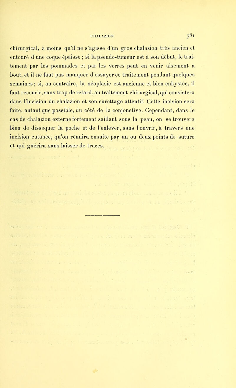 chirurgical, à moins qu'il ne s'agisse d'un gros ehalazion très ancien et entouré d'une coque épaisse ; si la pseudo-tumeur est à son début, le trai- tement par les pommades et par les verres peut en venir aisément à bout, et il ne faut pas manquer d'essayer ce traitement pendant quelques semaines; si, au contraire, la néoplasie est ancienne et bien enkystée, il faut recourir, sans trop de retard, au traitement chirurgical, qui consistera dans l'incision du ehalazion et son curettage attentif. Cette incision sera faite, autant que possible, du côté de la conjonctive. Cependant, dans le cas de ehalazion externe fortement saillant sous la peau, on se trouvera bien de disséquer la poche et de l'enlever, sans l'ouvrir, à travers une incision cutanée, qu'on réunira ensuite par un ou deux points de suture et qui guérira sans laisser de traces.