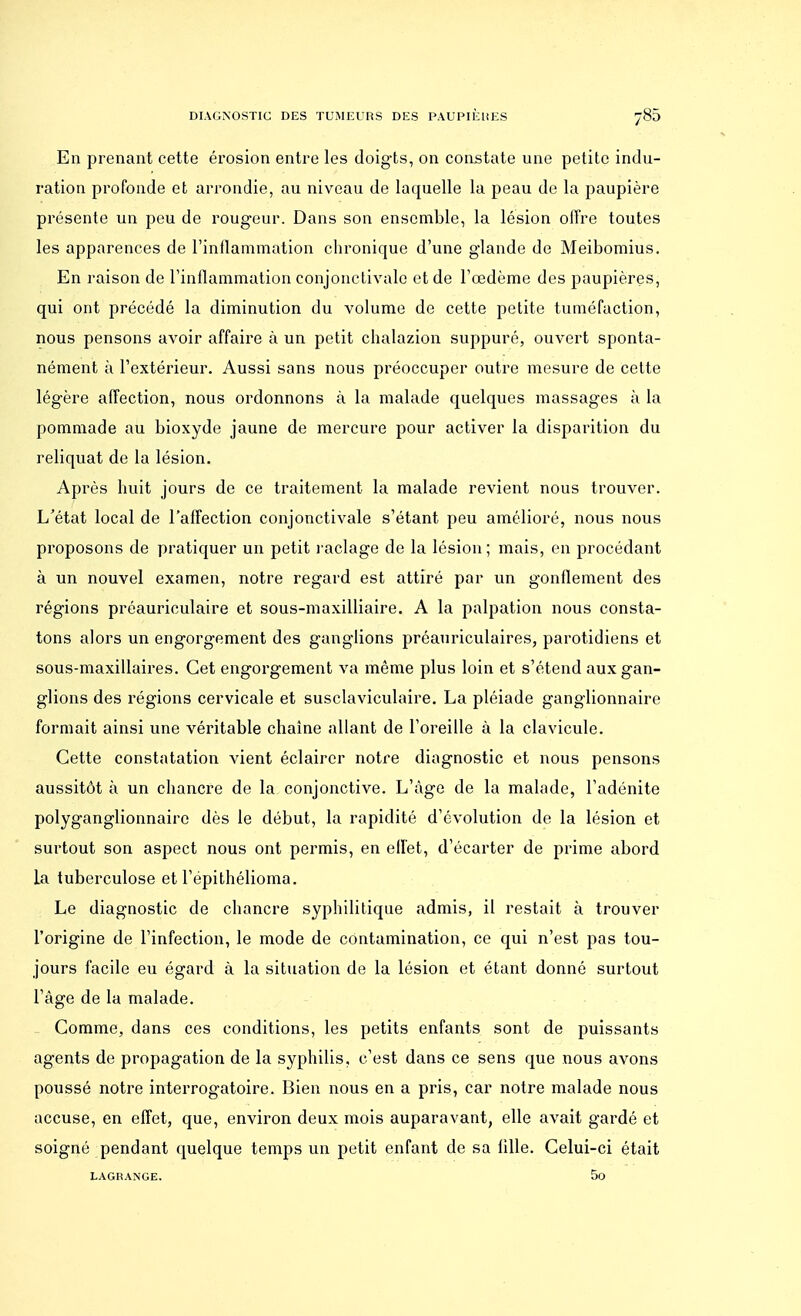 En prenant cette érosion entre les doigts, on constate une petite indu- ration profonde et arrondie, au niveau de laquelle la peau de la paupière présente un peu de rougeur. Dans son ensemble, la lésion offre toutes les apparences de l'inflammation chronique d'une glande de Meibomius. En raison de l'inflammation conjonctivale et de l'œdème des paupières, qui ont précédé la diminution du volume de cette petite tuméfaction, nous pensons avoir affaire à un petit chalazion suppuré, ouvert sponta- nément à l'extérieur. Aussi sans nous préoccuper outre mesure de cette légère affection, nous ordonnons à la malade quelques massages à la pommade au bioxyde jaune de mercure pour activer la disparition du reliquat de la lésion. Après huit jours de ce traitement la malade revient nous trouver. L'état local de l'affection conjonctivale s'étant peu amélioré, nous nous proposons de pratiquer un petit raclage de la lésion; mais, en procédant à un nouvel examen, notre regard est attiré par un gonflement des régions préauriculaire et sous-maxilliaire. A la palpation nous consta- tons alors un engorgement des ganglions préauriculaires, parotidiens et sous-maxillaires. Cet engorgement va même plus loin et s'étend aux gan- glions des régions cervicale et susclaviculaire. La pléiade ganglionnaire formait ainsi une véritable chaîne allant de l'oreille à la clavicule. Cette constatation vient éclairer notre diagnostic et nous pensons aussitôt à un chancre de la conjonctive. L'âge de la malade, l'adénite polyganglionnairo dès le début, la rapidité d'évolution de la lésion et surtout son aspect nous ont permis, en effet, d'écarter de prime abord La tuberculose et l'epithélioma. Le diagnostic de chancre syphilitique admis, il restait à trouver l'origine de l'infection, le mode de contamination, ce qui n'est pas tou- jours facile eu égard à la situation de la lésion et étant donné surtout l'âge de la malade. Comme, dans ces conditions, les petits enfants sont de puissants agents de propagation de la syphilis, c'est dans ce sens que nous avons poussé notre interrogatoire. Bien nous en a pris, car notre malade nous accuse, en effet, que, environ deux mois auparavant, elle avait gardé et soigné pendant quelque temps un petit enfant de sa lille. Celui-ci était LAGKANGE. 5o