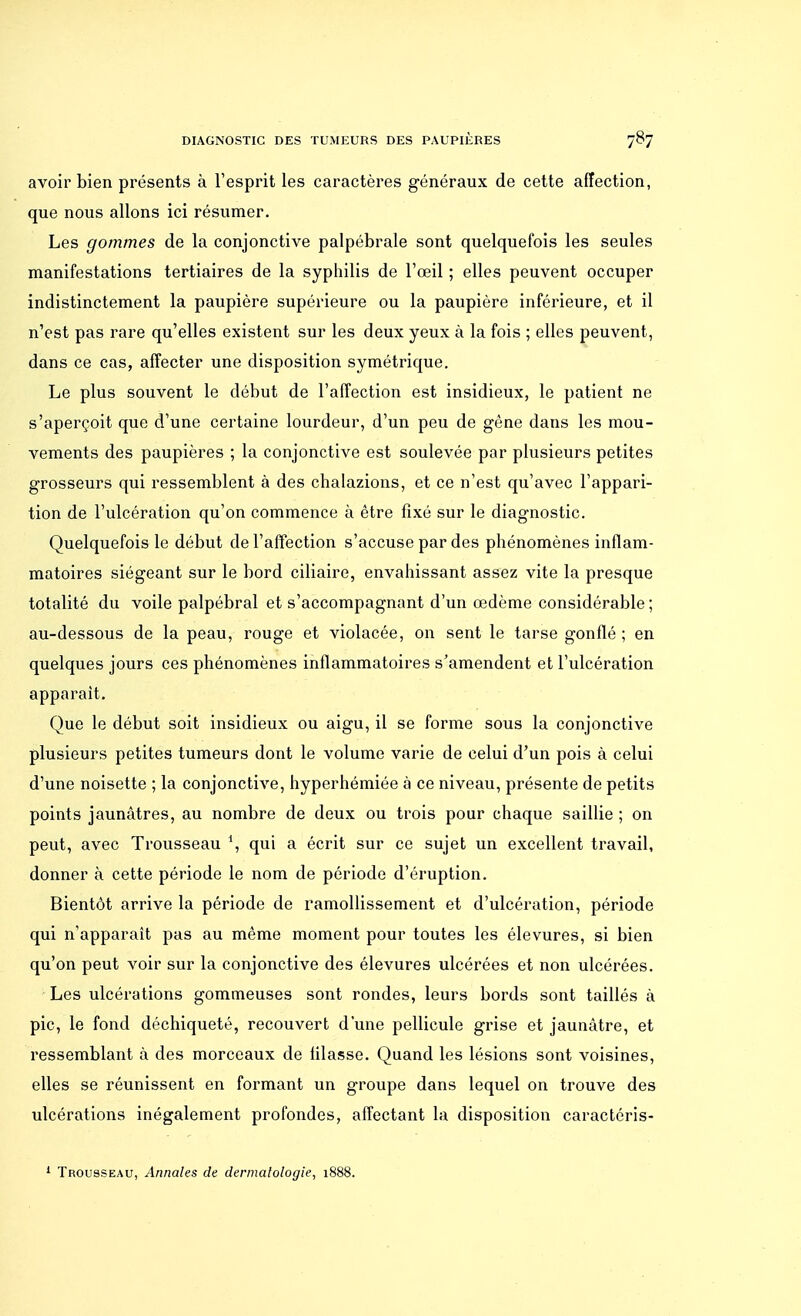 avoir bien présents à l'esprit les caractères généraux de cette affection, que nous allons ici résumer. Les gommes de la conjonctive palpébrale sont quelquefois les seules manifestations tertiaires de la syphilis de l'œil ; elles peuvent occuper indistinctement la paupière supérieure ou la paupière inférieure, et il n'est pas rare qu'elles existent sur les deux yeux à la fois ; elles peuvent, dans ce cas, affecter une disposition symétrique. Le plus souvent le début de l'affection est insidieux, le patient ne s'aperçoit que d'une certaine lourdeur, d'un peu de gène dans les mou- vements des paupières ; la conjonctive est soulevée par plusieurs petites grosseurs qui ressemblent à des chalazions, et ce n'est qu'avec l'appari- tion de l'ulcération qu'on commence à être fixé sur le diagnostic. Quelquefois le début de l'affection s'accuse par des phénomènes inflam- matoires siégeant sur le bord ciliaire, envahissant assez vite la presque totalité du voile palpébral et s'accompagnant d'un œdème considérable ; au-dessous de la peau, rouge et violacée, on sent le tarse gonflé ; en quelques jours ces phénomènes inflammatoires s'amendent et l'ulcération apparaît. Que le début soit insidieux ou aigu, il se forme sous la conjonctive plusieurs petites tumeurs dont le volume varie de celui d'un pois à celui d'une noisette ; la conjonctive, hyperhémiée à ce niveau, présente de petits points jaunâtres, au nombre de deux ou trois pour chaque saillie ; on peut, avec Trousseau \ qui a écrit sur ce sujet un excellent travail, donner à cette période le nom de période d'éruption. Bientôt arrive la période de ramollissement et d'ulcération, période qui n'apparaît pas au même moment pour toutes les élevures, si bien qu'on peut voir sur la conjonctive des élevures ulcérées et non ulcérées. Les ulcérations gommeuses sont rondes, leurs bords sont taillés à pic, le fond déchiqueté, recouvert d'une pellicule grise et jaunâtre, et ressemblant à des morceaux de filasse. Quand les lésions sont voisines, elles se réunissent en formant un groupe dans lequel on trouve des ulcérations inégalement profondes, affectant la disposition caractéris- 1 Trousseau, Annales de dermatologie, 1888.