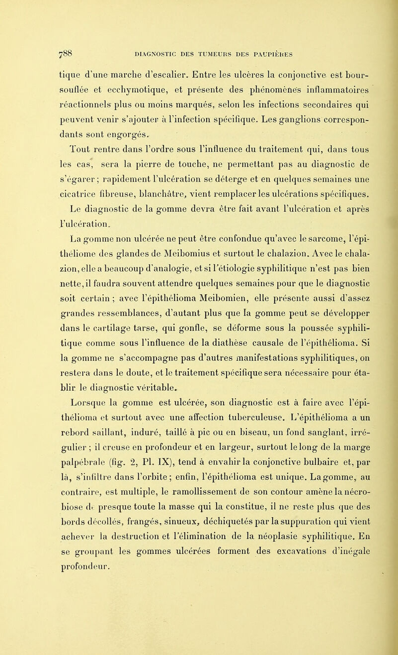 tique d'une marche d'escalier. Entre les ulcères la conjonctive est bour- souflée et ecchymotique, et présente des phénomènes inflammatoires réactionnels plus ou moins marqués, selon les infections secondaires qui peuvent venir s'ajouter à l'infection spécifique. Les ganglions correspon- dants sont engorgés. Tout rentre dans l'ordre sous l'influence du traitement qui, dans tous les cas, sera la pierre de touche, ne permettant pas au diagnostic de s'égarer ; rapidement l'ulcération se déterge et en quelques semaines une cicatrice fibreuse, blanchâtre, vient remplacer les ulcérations spécifiques. Le diagnostic de la gomme devra être fait avant l'ulcération et après l'ulcération. La gomme non ulcérée ne peut être confondue qu'avec le sarcome, l'épi- théliome des glandes de Meibomius et surtout le chalazion. Avec le chala- zion, elle a beaucoup d'analogie, et si l'étiologie syphilitique n'est pas bien nette, il faudra souvent attendre quelques semaines pour que le diagnostic soit certain ; avec l'épithélioma Meibomien, elle présente aussi d'assez grandes ressemblances, d'autant plus que la gomme peut se développer dans le cartilage tarse, qui gonfle, se déforme sous la poussée syphili- tique comme sous l'influence de la diathèse causale de l'épithélioma. Si la gomme ne s'accompagne pas d'autres manifestations syphilitiques, on restera dans le doute, et le traitement spécifique sera nécessaire pour éta- blir le diagnostic véritable. Lorsque la gomme est ulcérée, son diagnostic est à faire avec l'épi- thélioma et surtout avec une affection tuberculeuse. L'épithélioma a un rebord saillant, induré, taillé à pic ou en biseau, un fond sanglant, irré- gulier ; il creuse en profondeur et en largeur, surtout le long de la marge palpébrale (fig. 2, Pl. IX), tend à envahir la conjonctive bulbaire et, par là, s'infiltre dans l'orbite; enfin, l'épithélioma est unique. La gomme, au contraire, est multiple, le ramollissement de son contour amène la nécro- biose d. presque toute la masse qui la constitue, il ne reste plus que des bords décollés, frangés, sinueux, déchiquetés par la suppuration qui vient achever la destruction et l'élimination de la néoplasie syphilitique. En se groupant les gommes ulcérées forment des excavations d'inégale profondeur.