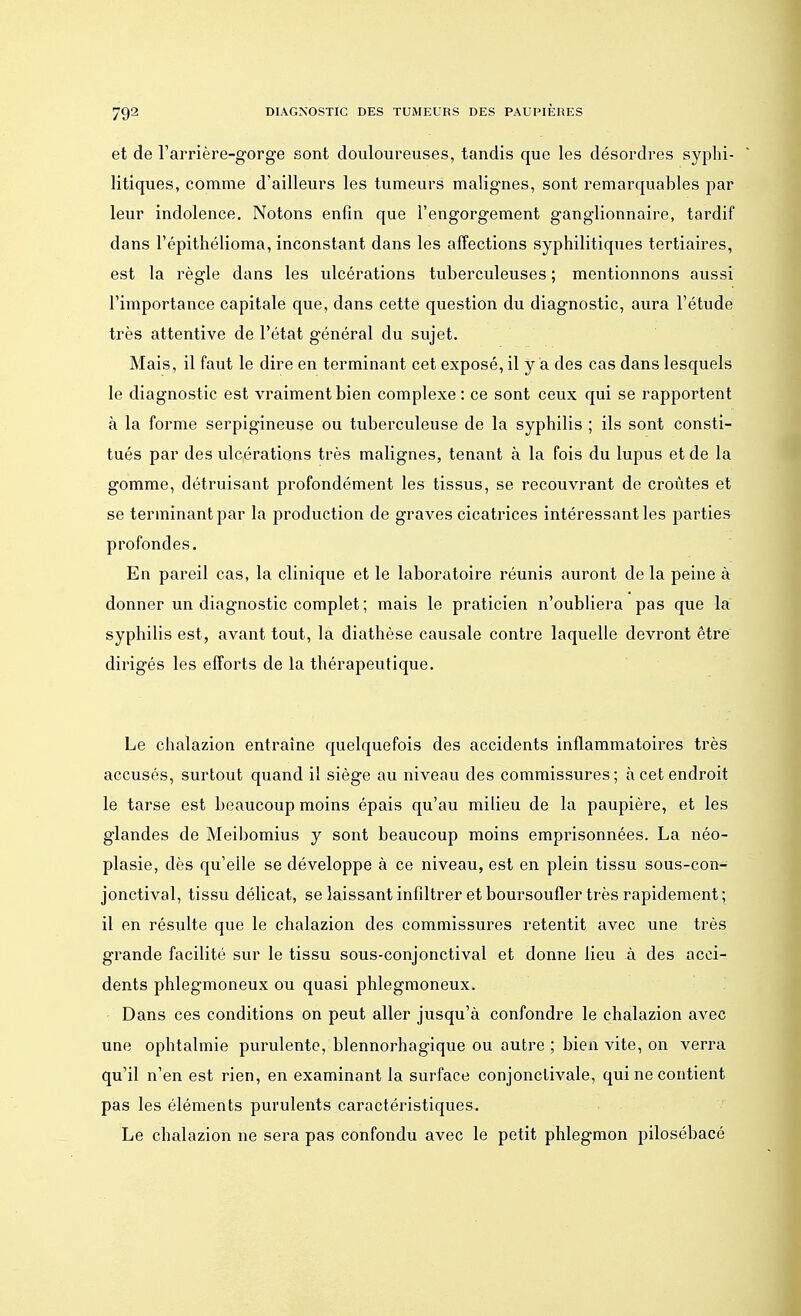 et de l'arrière-gorge sont douloureuses, tandis que les désordres syphi- litiques, comme d'ailleurs les tumeurs malignes, sont remarquables par leur indolence. Notons enfin que l'engorgement ganglionnaire, tardif dans l'épithélioma, inconstant dans les affections syphilitiques tertiaires, est la règle dans les ulcérations tuberculeuses ; mentionnons aussi l'importance capitale que, dans cette question du diagnostic, aura l'étude très attentive de l'état général du sujet. Mais, il faut le dire en terminant cet exposé, il y a des cas dans lesquels le diagnostic est vraiment bien complexe : ce sont ceux qui se rapportent à la forme serpigineuse ou tuberculeuse de la syphilis ; ils sont consti- tués par des ulcérations très malignes, tenant à la fois du lupus et de la gomme, détruisant profondément les tissus, se recouvrant de croûtes et se terminant par la production de graves cicatrices intéressant les parties profondes. En pareil cas, la clinique et le laboratoire réunis auront de la peine à donner un diagnostic complet ; mais le praticien n'oubliera pas que la syphilis est, avant tout, la diathùse causale contre laquelle devront être dirigés les efforts de la thérapeutique. Le chalazion entraine quelquefois des accidents inflammatoires très accusés, surtout quand il siège au niveau des commissures; à cet endroit le tarse est beaucoup moins épais qu'au milieu de la paupière, et les glandes de Meibomius y sont beaucoup moins emprisonnées. La néo- plasie, dès qu'elle se développe à ce niveau, est en plein tissu sous-con- jonctival, tissu délicat, se laissant infiltrer et boursoufler très rapidement; il en résulte que le chalazion des commissures retentit avec une très grande facilité sur le tissu sous-conjonctival et donne lieu à des acci- dents phlegmoneux ou quasi phlegmoneux. Dans ces conditions on peut aller jusqu'à confondre le chalazion avec une ophtalmie purulente, blennorhagique ou autre ; bien vite, on verra qu'il n'en est rien, en examinant la surface conjonctivale, qui ne contient pas les éléments purulents caractéristiques. Le chalazion ne sera pas confondu avec le petit phlegmon pilosébacé