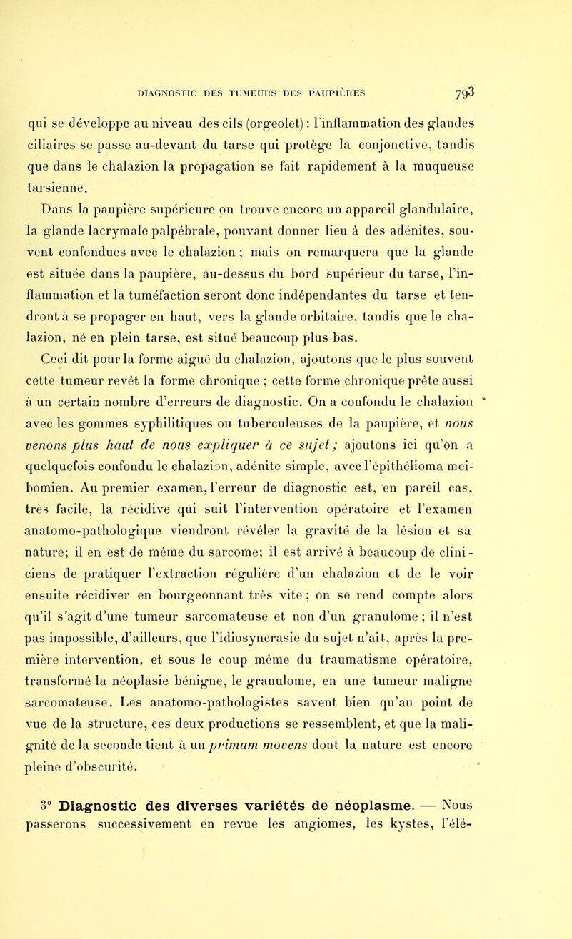 qui se développe au niveau des cils (orgeolet) : l'inflammation des glandes ciliaires se passe au-devant du tarse qui protège la conjonctive, tandis que dans le chalazion la propagation se fait rapidement à la muqueuse tarsienne. Dans la paupière supérieure on trouve encore un appareil glandulaire, la glande lacrymale palpébrale, pouvant donner lieu à des adénites, sou- vent confondues avec le chalazion ; mais on remarquera que la glande est située dans la paupière, au-dessus du bord supérieur du tarse, l'in- flammation et la tuméfaction seront donc indépendantes du tarse et ten- dront à se propager en haut, vers la glande orbitaire, tandis que le cha- lazion, né en plein tarse, est situé beaucoup plus bas. Ceci dit pour la forme aiguë du chalazion, ajoutons que le plus souvent cette tumeur revêt la forme chronique ; cette forme chronique prête aussi à un certain nombre d'erreurs de diagnostic. On a confondu le chalazion ' avec les gommes syphilitiques ou tuberculeuses de la paupière, et nous venons plus haut de nous expliquer à ce sujet; ajoutons ici qu'on a quelquefois confondu le chalazion, adénite simple, avecl'épithélioma mei- bomien. Au premier examen, l'erreur de diagnostic est, en pareil cas, très facile, la récidive qui suit l'intervention opératoire et l'examen anatomo-pathologique viendront révéler la gravité de la lésion et sa nature; il en est de même du sarcome; il est arrivé à beaucoup de clini- ciens de pratiquer l'extraction régulière d'un chalazion et de le voir ensuite récidiver en bourgeonnant très vite ; on se rend compte alors qu'il s'agit d'une tumeur sarcomateuse et non d'un granulome ; il n'est pas impossible, d'ailleurs, que l'idiosyncrasie du sujet n'ait, après la pre- mière intervention, et sous le coup même du traumatisme opératoire, transformé la néoplasie bénigne, le granulome, en une tumeur maligne sarcomateuse. Les anatomo-pathologistes savent bien qu'au point de vue de la structure, ces deux productions se ressemblent, et que la mali- gnité de la seconde tient à un pfimum movens dont la nature est encore pleine d'obscurité. 3° Diagnostic des diverses variétés de néoplasme. — Nous passerons successivement en revue les angiomes, les kystes, Télé-