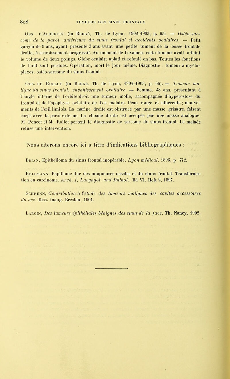 Obs. d'Albertin (in Bergé, Th. de Lyon, 1902-1903, „p. 65). — Ostéo-sar- come de la paroi antérieure du sinus frontal et accidents oculaires. — Petit garçon de 9 ans, ayant présenté 3 ans avant une petite tumeur de la bosse frontale droite, à accroissement progressif. Au moment de l'examen, cette tumeur avait atteint le volume de deux poings. Globe oculaire aplati et refoulé en bas. Toutes les fonctions de l'œil sont perdues. Opération, mort le jour même. Diagnostic : tumeur à myélo- plaxes, ostéo-sarcome du sinus frontal. Obs. de Rollet (in Bergé, Th. de Lyon, 1902-1903, p. 6G). — Tumeur ma- ligne du sinus frontal, envahissement orbitaire. — Femme, 48 ans, présentant à l'angle interne de l'orbite droit une tumeur molle, accompagnée d'hyperostose du frontal et de l'apophyse orbitaire de l'os malaire. Peau rouge et adhérente ; mouve- ments de l'œil limités. La narine droite est obstruée par une masse grisâtre, faisant corps avec la paroi externe. La choane droite est occupée par une masse analogue. M. Poncet et M. Rollet portent le diagnostic de sarcome du sinus frontal. La malade refuse une intervention. Nous citerons encore ici à titre d'indications bibliographiques : Brian, Epithelioma du sinus frontal inopérable. Lyon médical, 1896, p 472. Hellmann, Papillome dur des muqueuses nasales et du sinus frontal. Transforma- tion en carcinome. Arch. f. Laryngol. und Rhinol., Bd VI, Heft 2, 1897. Schrenn, Contribution à l'étude des tumeurs malignes des cavités accessoires du ne:. Diss. inaug. Breslau, 1901. Larcin, Des tumeurs épilhéliales bénignes des sinus de la face. Th. Nancy, 1902.