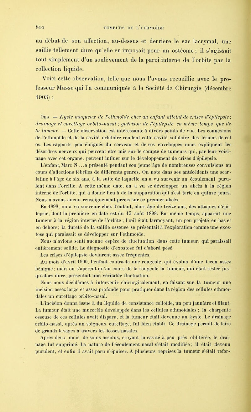 au début de son affection, au-dessus et derrière le sac lacrymal, une saillie tellement dure qu'elle en imposait pour un ostéome ; il s'agissait tout simplement d'un soulèvement de la paroi interne de l'orbite par la collection liquide. Voici cette observation, telle que nous l'avons recueillie avec le pro- fesseur Masse qui l'a communiquée à la Société da Chirurgie (décembre 1903) : Obs. — Kyste muqueux de Velhmoïde chez un enfant atteint de crises d'épilepsie; drainage et cureliage orbito-nasal ; guérison de l'épilepsie en même temps que de la tumeur. — Cette observation est intéressante à divers points de vue. Les connexions de l'ethmoïde et de la cavité orbilaire rendent cetle cavité solidaire des lésions de cet os. Les rapports peu éloignés du cerveau et de ses enveloppes nous expliquent les désordres nerveux qui peuvent être mis sur le compte de tumeurs qui, par leur voisi- nage avec cet organe, peuvent influer sur le développement de crises d'épilepsie. L'enfant,Marc N...,a présenté pendant son jeune âge de nombreuses convulsions au cours d'affections fébriles de différents genres. On note dans ses antécédents une scar- latine à l'âge de six ans, à la suite de laquelle on a vu survenir un écoulement puru- lent dans l'oreille. A cette même date, on a vu se développer un abcès à la région interne de l'orbite, qui a donné lieu à de la suppuration qui s'est tarie en quinze jours. Nous n'avons aucun renseignement précis sur ce premier abcès. En 1898, on a vu survenir chez l'enfant, alors âgé de treize ans, des attaques d'épi- lepsie, dont la première en date est du 15 août 1898. En même temps, apparaît une tumeur à la région interne de l'orbite ; l'œil était larmoyant, un peu projeté en bas et en dehors; la dureté de la saillie osseuse se présentait à l'exploration comme une exos- tose qui paraissait se développer sur l'ethmoïde. Nous n'avions senti aucune espèce de fluctuation dans cetle tumeur, qui paraissait entièrement solide. Le diagnostic d'exostose fut d'abord posé. Les crises d'épilepsie devinrent assez fréquentes. Au mois d'avril 1900, l'enfant contracta une rougeole, qui évolua d'une façon assez bénigne; mais on s'aperçut qu'au cours de la rougeole la tumeur, qui était restée jus- qu'alors dure, présentait une véritable fluctuation. Nous nous décidâmes à intervenir chirurgicalcment, en faisant sur la tumeur une incision assez large et assez profonde pour pratiquer dans la région des cellules elhmoï- dales un curettage orbito-nasal. L'incision donna issue à du liquide de consistance colloïde, un peu jaunâtre et filant. La tumeur était une mucocèle développée dans les cellules ethmoïdales ; la charpente osseuse de ces cellules avait disparu, et la tumeur était devenue un kyste. Le drainage orbito-nasal, après un soigneux curettage, fut bien établi. Ce drainage permit de faire de grands lavages à travers les fosses nasales. Après deux mois de soins assidus, croyant la cavité à peu près oblitérée, le drai- nage fut supprimé. La nature de l'écoulement nasal s'était modifiée ; il était devenu purulent, et enfin il avait paru s'épuiser. A plusieurs reprises la tumeur s'était refor-