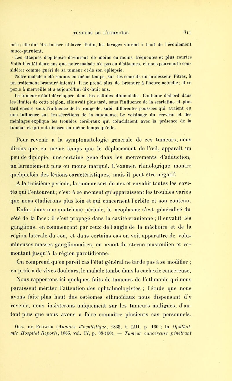 mée ; elle dut être incisée et lavée. Enfin, les lavages vinrent à bout de l'écoulement muco-purulent. Les attaques d'épilepsie devinrent de moins en moins fréquentes et plus courtes Voilà bientôt deux ans que notre malade n'a pas eu d'attaques, et nous pouvons le con- sidérer comme guéri de sa tumeur et de son épilepsie. Notre malade a été soumis en même temps, sur les conseils du professeur Pitres, à un traitement bromuré intensif. Il ne prend plus de bromure à l'heure actuelle ; il se porte à merveille et a aujourd'hui dix-huit ans. La tumeur s'était développée dans les cellules ethmoïdales. Contenue d'abord dans les limites de cette région, elle avait plus tard, sous l'influence de la scarlatine et plus tard encore sous l'influence de la rougeole, subi différentes poussées qui avaient eu une influence sur les sécrétions de la muqueuse. Le voisinage du cerveau et des méninges explique les troubles cérébraux qui coïncidaient avec la présence de la tumeur et qui ont disparu en même temps qu'elle. Pour revenir à la symptomatologïe générale de ces tumeurs, nous dirons que, en même temps que le déplacement de l'œil, apparaît un peu de diplopie, une certaine gêne dans les mouvements d'adduction, un larmoiement plus ou moins marqué. L'examen rhinologique montre quelquefois des lésions caraetéristiques, mais il peut être négatif. A la troisième période, la tumeur sort du nez et envahit toutes les cavi- tés qui l'entourent, c'est à ce moment qu'apparaissent les troubles variés que nous étudierons plus loin et qui concernent l'orbite et son contenu. Enfin, dans une quatrième période, le néoplasme s'est généralisé du côté de la face ; il s'est propagé dans la cavité crânienne ; il envahit les ganglions, en commençant par ceux de l'angle de la mâchoire et de la région latérale du cou, et dans certains cas on voit apparaître de volu- mineuses masses ganglionnaires, en avant du sterno-mastoïdien et re- montant jusqu'à la région parotidienne. On comprend qu'en pareil cas l'état général ne tarde pas à se modifier ; en proie à de vives douleurs, le malade tombe dans la cachexie cancéreuse. Nous rapportons ici quelques faits de tumeurs de l'ethmoïde qui nous paraissent mériter l'attention des ophtalmologistes ; l'étude que nous avons faite plus haut des ostéomes ethmoïdaux nous dispensant d'y revenir, nous insisterons uniquement sur les tumeurs malignes, d'au- tant plus que nous avons à faire connaître plusieurs cas personnels. Obs. de Flower (Annales d'octilistique, 4865, t. LUI, p. 160 ; in Ophlhal- mic Hospital Reports, 1865, vol. IV, p. 88-100). — Tumeur cancéreuse pénétrant