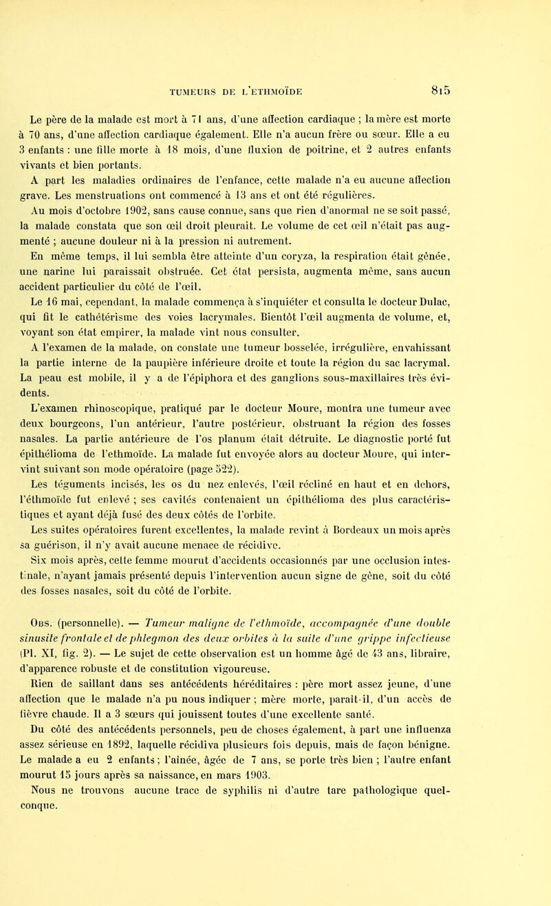 Le père de la malade est mort à 71 ans, d'une affection cardiaque ; la mère est morte à 70 ans, d'une affection cardiaque également. Elle n'a aucun frère ou sœur. Elle a eu 3 enfants : une fille morte à 18 mois, d'une fluxion de poitrine, et 2 autres enfants vivants et bien portants. A part les maladies ordinaires de l'enfance, cette malade n'a eu aucune affection grave. Les menstruations ont commencé à 13 ans et ont été régulières. Au mois d'octobre 1902, sans cause connue, sans que rien d'anormal ne se soit passé, la malade constata que son œil droit pleurait. Le volume de cet œil n'était pas aug- menté ; aucune douleur ni à la pression ni autrement. En même temps, il lui sembla être atteinte d'un coryza, la respiration était gênée, une narine lui paraissait obstruée. Cet état persista, augmenta même, sans aucun accident particulier du côté de l'œil. Le 16 mai, cependant, la malade commença à s'inquiéter et consulta le docteur Dulac, qui fit le cathétérisme des voies lacrymales. Bientôt l'œil augmenta de volume, et, voyant son état empirer, la malade vint nous consulter. A l'examen de la malade, on constate une tumeur bosselée, irrégulière, envahissant la partie interne de la paupière inférieure droite et toute la région du sac lacrymal. La peau est mobile, il y a de l'épiphora et des ganglions sous-maxillaires très évi- dents. L'examen rhinoscopique, pratiqué par le docteur Moure, montra une tumeur avec deux bourgeons, l'un antérieur, l'autre postérieur, obstruant la région des fosses nasales. La partie antérieure de l'os planum était détruite. Le diagnostic porté fut épithélioma de l'ethmoïde. La malade fut envoyée alors au docteur Moure, qui inter- vint suivant son mode opératoire (page 522). Les téguments incisés, les os du nez enlevés, l'œil récliné en haut et en dehors, l'éthmoïde fut enlevé ; ses cavités contenaient un épithélioma des plus caractéris- tiques et ayant déjà fusé des deux côtés de l'orbite. Les suites opératoires furent excellentes, la malade revint à Bordeaux un mois après sa guérison, il n'y avait aucune menace de récidive. Six mois après, celte femme mourut d'accidents occasionnés par une occlusion intes- tinale, n'ayant jamais présenté depuis l'intervention aucun signe de gène, soit du côté des fosses nasales, soit du côté de l'orbite. Obs. (personnelle). — Tumeur maligne de l'ethmoïde, accompagnée d'une double sinusite frontale et de phlegmon des deux orbites à la suite d'une grippe infectieuse (Pl. XI, fig. 2). — Le sujet de cette observation est un homme âgé de 43 ans, libraire, d'apparence robuste et de constitution vigoureuse. Bien de saillant dans ses antécédents héréditaires : père mort assez jeune, d'une affection que le malade n'a pu nous indiquer ; mère morte, paraît-il, d'un accès de lièvre chaude. Il a 3 sœurs qui jouissent toutes d'une excellente santé. Du côté des antécédents personnels, peu de choses également, à part une iniluenza assez sérieuse en 1892, laquelle récidiva plusieurs fois depuis, mais de façon bénigne. Le malade a eu 2 enfants ; l'aînée, âgée de 7 ans, se porte très bien ; l'autre enfant mourut 15 jours après sa naissance, en mars 1903. Nous ne trouvons aucune trace de syphilis ni d'autre tare pathologique quel- conque.