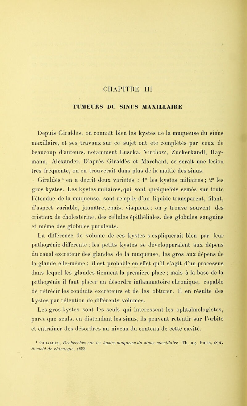 CHAPITRE III TUMEURS DU SINUS MAXILLAIRE Depuis Giraldès, on connaît bien les kystes de la muqueuse du sinus maxillaire, et ses travaux sur ce sujet ont été complétés par ceux de beaucoup d'auteurs, notamment Luscka, Virchow, Zuckerkandl, Hay- mann, Alexander. D'après Giraldès et Marchant, ce serait une lésion très fréquente, on en trouverait dans plus de la moitié des sinus. • Giraldès 1 en a décrit deux variétés : 1° les kystes miliaires ; 2° les gros kystes. Les kystes miliaires,qui sont quelquefois semés sur toute l'étendue de la muqueuse, sont remplis d'un liquide transparent, fdant, d'aspect variable, jaunâtre, épais, visqueux; on y trouve souvent des cristaux de cholestérine, des cellules épithéliales, des globules sanguins et même des globules purulents. La différence de volume de ces kystes s'expliquerait bien par leur pathogénie différente ; les petits kystes se développeraient aux dépens du canal excréteur des glandes de la muqueuse, les gros aux dépens de la glande elle-même ; il est probable en effet qu'il s'agit d'un processus dans lequel les glandes tiennent la première place ; mais à la base de la pathogénie il faut placer un désordre inflammatoire chronique, capable de rétrécir les conduits excréteurs et de les obturer, il en résulte des kystes par rétention de différents volumes. Les gros kystes sont les seuls qui intéressent les ophtalmologistes, parce que seuls, en distendant les sinus, ils peuvent retentir sur l'orbite et entraîner des désordres au niveau du contenu de cette cavité. 1 Giraldès, Recherches sur les kystes muqueux du sinus maxillaire. Th. ag. Paris, i85i. Société de chirurgie, i853.