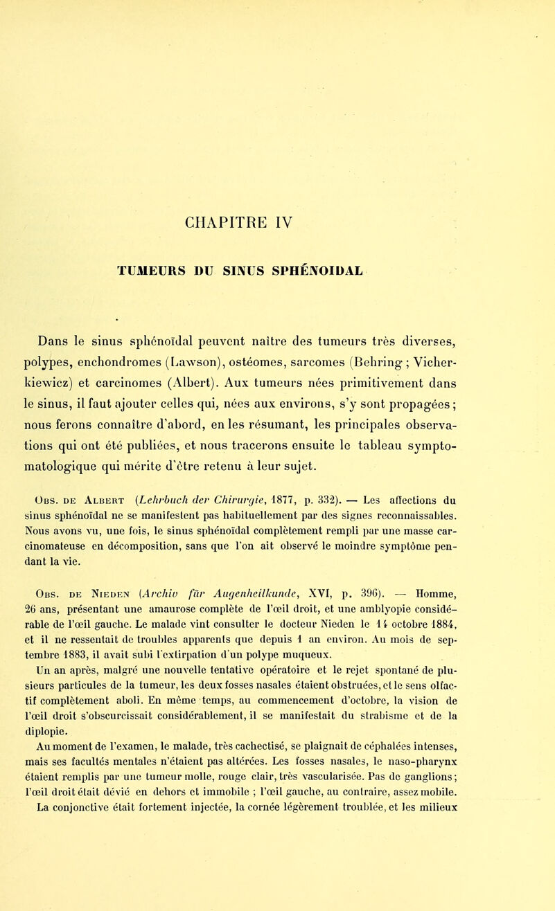 TUMEURS DU SINUS SPHÉIVOIDAL Dans le sinus sphénoïdal peuvent naître des tumeurs très diverses, polypes, enchondromes (Lawson), ostéomes, sarcomes (Behring ; Vicher- kiewiez) et carcinomes (Albert). Aux tumeurs nées primitivement clans le sinus, il faut ajouter celles qui, nées aux environs, s'y sont propagées ; nous ferons connaître d'abord, en les résumant, les principales observa- tions qui ont été publiées, et nous tracerons ensuite le tableau sympto- matologique qui mérite d'être retenu à leur sujet. Obs. de Albert (Lehrbuch der Chirurgie, 1877, p. 332). — Les affections du sinus sphénoïdal ne se manifestent pas habituellement par des signes reconnaissables. Nous avons vu, une fois, le sinus sphénoïdal complètement rempli par une masse car- cinomateuse en décomposition, sans que l'on ait observé le moindre symptôme pen- dant la vie. Obs. de Nieden [Archlv fiir Augenheilkunde, XVI, p. 396). — Homme, 26 ans, présentant une amaurose complète de l'œil droit, et une amblyopie considé- rable de l'œil gauche. Le malade vint consulter le docteur Nieden le 14 octobre 1884, et il ne ressentait de troubles apparents que depuis 1 an environ. Au mois de sep- tembre 1883, il avait subi l'extirpation d'un polype muqueux. Un an après, malgré une nouvelle tentative opératoire et le rejet spontané de plu- sieurs particules de la tumeur, les deux fosses nasales étaient obstruées, et le sens olfac- tif complètement aboli. En même temps, au commencement d'octobre, la vision de l'œil droit s'obscurcissait considérablement, il se manifestait du strabisme et de la diplopie. Au moment de l'examen, le malade, très cachectisé, se plaignait de céphalées intenses, mais ses facultés mentales n'étaient pas altérées. Les fosses nasales, le naso-pharynx étaient remplis par une tumeur molle, rouge clair, très vascularisée. Pas de ganglions; l'œil droit était dévié en dehors et immobile ; l'œil gauche, au contraire, assez mobile. La conjonctive était fortement injectée, la cornée légèrement troublée, et les milieux