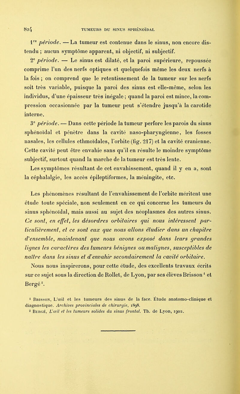 lre période. —La tumeur est contenue dans le sinus, non encore dis- tendu ; aucun symptôme apparent, ni objectif, ni subjectif. 2e période. — Le sinus est dilaté, et la paroi supérieure, repoussée comprime l'un des nerfs optiques et quelquefois même les deux nerfs à la fois ; on comprend que le retentissement de la tumeur sur les nerfs soit très variable, puisque la paroi des sinus est elle-même, selon les individus, d'une épaisseur très inégale ; quand la paroi est mince, la com- pression occasionnée par la tumeur peut s'étendre jusqu'à la carotide interne. 3e période. — Dans cette période la tumeur perfore les parois du sinus sphénoïdal et pénètre dans la cavité naso-pharyngienne, les fosses nasales, les cellules ethmoïdales, l'orbite (fig. 217) et la cavité crânienne. Cette cavité peut être envahie sans qu'il en résulte le moindre symptôme subjectif, surtout quand la marche de la tumeur est très lente. Les symptômes résultant de cet envahissement, quand il y en a, sont la céphalalgie, les accès épileptiformes, la méningite, etc. Les phénomènes résultant de l'envahissement de l'orbite méritent une étude toute spéciale, non seulement en ce qui concerne les tumeurs du sinus sphénoïdal, mais aussi au sujet des néoplasmes des autres sinus. Ce sont, en effet, les désordres orbitaires qui nous intéressent par- ticulièrement, et ce sont eux que nous allons étudier dans un chapitre d'ensemble, maintenant que nous avons exposé dans leurs grandes lignes les caractères des tumeurs bénignes ou malignes, susceptibles de naître dans les sinus et d'envahir secondairement la cavité orbitaire. Nous nous inspirerons, pour cette étude, des excellents travaux écrits sur ce sujet sous la direction de Rollet, de Lyon, par ses élèves Brisson1 et Bergé2. 1 Brisson, L'œil et les tumeurs des sinus de la face. Étude anatomo-clinique et diagnostique. Archives provinciales de chirurgie, 1898. 2 Bergé, L'œil et les fumeurs solides du sinus frontal. Th. de Lyon, 1902.