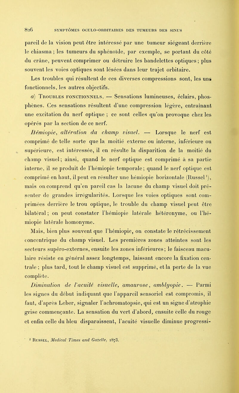 pareil de la vision peut être intéressé par une tumeur siégeant derrière le chiasma ; les tumeurs du sphénoïde, par exemple, se portant du côté du crâne, peuvent comprimer ou détruire les bandelettes optiques; plus souvent les voies optiques sont lésées dans leur trajet orbitaire. Les troubles qui résultent de ces diverses compressions sont, les uns fonctionnels, les autres objectifs. a) Troubles fonctionnels. — Sensations lumineuses, éclairs, phos- phènes. Ces sensations résultent d'une compression légère, entraînant une excitation du nerf optique ; ce sont celles qu'on provoque chez les opérés par la section de ce nerf. Rémiopie, altération du champ visuel. — Lorsque le nerf est comprimé de telle sorte que la moitié externe ou interne, inférieure ou supérieure, est intéressée, il en résulte la disparition de la moitié du champ visuel; ainsi, quand le nerf optique est comprimé à sa partie interne, il se produit de l'hémiopie temporale; quand le nerf optique est comprimé en haut, il peut en résulter une hémiopie horizontale (Russel1), mais on comprend qu'en pareil cas la lacune du champ visuel doit pré- senter de grandes irrégularités. Lorsque les voies optiques sont com- primées derrière le trou optique, le trouble du champ visuel peut être bilatéral ; on peut constater l'hémiopie latérale hétéronyme, ou l'hé- miopie latérale homonyme. Mais, bien plus souvent que l'hémiopie, on constate le rétrécissement concentrique du champ visuel. Les premières zones atteintes sont les secteurs supéro-externes, ensuite les zones inférieures; le faisceau macu- laire résiste en général assez longtemps, laissant encore la fixation cen- trale ; plus tard, tout le champ visuel est supprimé, et la perte de la vue complète. Diminution de Vacuité visuelle, amauvose, amblyopie. — Parmi les signes du début indiquant que l'appareil sensoriel est compromis, il faut, d'après Leber, signaler l'achromatopsie, qui est un signe d'atrophie grise commençante. La sensation du vert d'abord, ensuite celle du rouge et enfin celle du bleu disparaissent, l'acuité visuelle diminue progressi- 1 Russel, Médical Times and Gazette, 1873.