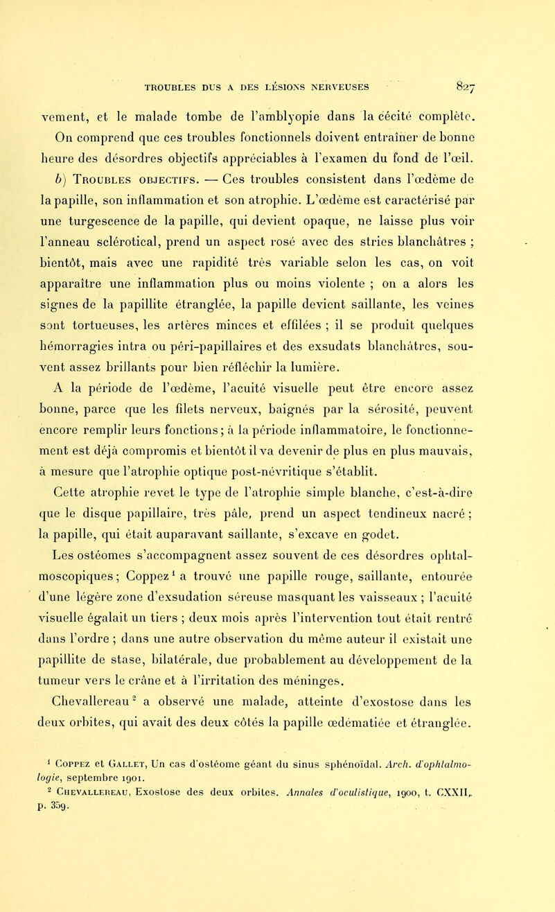 vement, et le malade tombe de l'amblyopie dans la cécité complète. On comprend que ces troubles fonctionnels doivent entraîner de bonne heure des désordres objectifs appréciables à l'examen du fond de l'œil. 6) Troubles objectifs. — Ces troubles consistent dans l'œdème de la papille, son inflammation et son atrophie. L'œdème est caractérisé par une turgescence de la papille, qui devient opaque, ne laisse plus voir l'anneau sclérotical, prend un aspect rosé avec des stries blanchâtres ; bientôt, mais avec une rapidité très variable selon les cas, on voit apparaître une inflammation plus ou moins violente ; on a alors les signes de la papillite étranglée, la papille devient saillante, les veines sont tortueuses, les artères minces et effilées ; il se produit quelques hémorragies intra ou péri-papillaires et des exsudats blanchâtres, sou- vent assez brillants pour bien réfléchir la lumière. A la période de l'œdème, l'acuité visuelle peut être encore assez bonne, parce que les filets nerveux, baignés par la sérosité, peuvent encore remplir leurs fonctions ; à la période inflammatoire, le fonctionne- ment est déjà compromis et bientôt il va devenir de plus en plus mauvais, à mesure que l'atrophie optique post-névritique s'établit. Cette atrophie revêt le type de l'atrophie simple blanche, c'est-à-dire que le disque papillaire, très pâle, prend un aspect tendineux nacré : la papille, qui était auparavant saillante, s'excave en godet. Les ostéomes s'accompagnent assez souvent de ces désordres ophtal- moscopiques ; Coppez1 a trouvé une papille rouge, saillante, entourée d'une légère zone d'exsudation séreuse masquant les vaisseaux ; l'acuité visuelle égalait un tiers ; deux mois après l'intervention tout était rentré dans l'ordre ; dans une autre observation du même auteur il existait une papillite de stase, bilatérale, due probablement au développement de la tumeur vers le crâne et à l'irritation des méninges. Chevallereau2 a observé une malade, atteinte d'exostose dans les deux orbites, qui avait des deux côtés la papille œdématiée et étranglée. 1 Coppez et Gallet, Un cas d'ostéome géant du sinus sphénoïdal. Arch. d'ophtalmo- logie, septembre 1901. 2 Chevallereau, Exostosc des deux orbites. Annales d'oculistique, 1900, t. CXXII,. p. 35g.