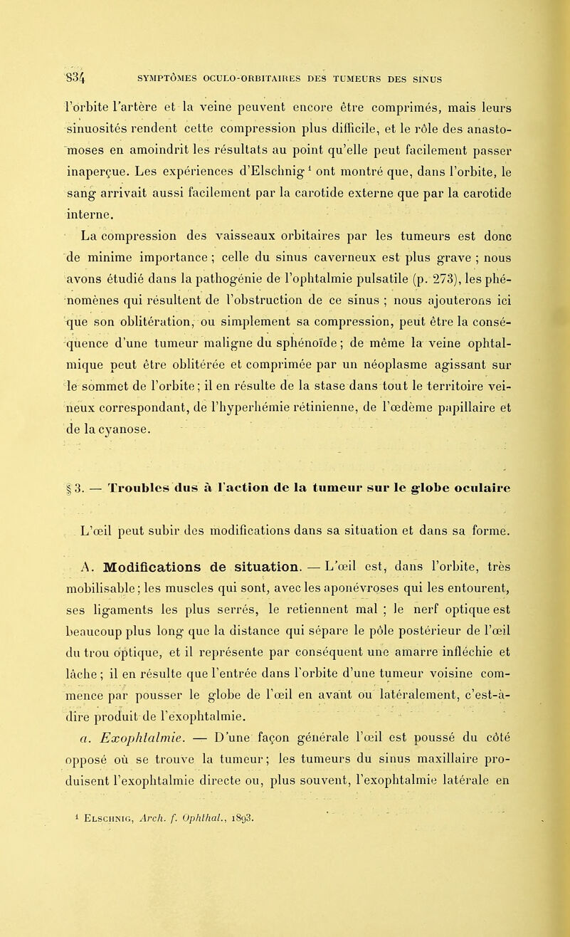 l'orbite l'artère et la veine peuvent encore être comprimés, mais leurs sinuosités rendent cette compression plus difficile, et le rôle des anasto- moses en amoindrit les résultats au point qu'elle peut facilement passer inaperçue. Les expériences d'Elschnig 1 ont montré que, dans l'orbite, le sang arrivait aussi facilement par la carotide externe que par la carotide interne. La compression des vaisseaux orbitaires par les tumeurs est donc de minime importance; celle du sinus caverneux est plus grave ; nous avons étudié dans la pathogénie de l'ophtalmie pulsatile (p. 273), les phé- nomènes qui résultent de l'obstruction de ce sinus ; nous ajouterons ici que son oblitération, ou simplement sa compression, peut être la consé- quence d'une tumeur maligne du sphénoïde ; de même la veine ophtal- mique peut être oblitérée et comprimée par un néoplasme agissant sur le sommet de l'orbite; il en résulte de la stase dans tout le territoire vei- neux correspondant, de l'hyperhémie rétinienne, de l'œdème papillaire et de la cyanose. | 3. — Troubles dus à l'action de la tumeur sur le globe oculaire . L'œil peut subir des modifications dans sa situation et dans sa forme. A. Modifications de situation. — L'œil est, dans l'orbite, très mobilisable ; les muscles qui sont, avec les aponévroses qui les entourent, ses ligaments les plus serrés, le retiennent mal ; le nerf optique est beaucoup plus long que la distance qui sépare le pôle postérieur de l'œil du trou optique, et il représente par conséquent une amarre infléchie et lâche ; il en résulte que l'entrée dans l'orbite d'une tumeur voisine com- mence par pousser le globe de l'œil en avant ou latéralement, c'est-à- dire produit de l'exophtalmie. a. Exophtalmie. — D'une façon générale l'œil est poussé du côté opposé où se trouve la tumeur; les tumeurs du sinus maxillaire pro- duisent l'exophtalmie directe ou, plus souvent, l'exophtalmie latérale en 1 Elschnig, Arch. f. Ophlhal., i8y3.