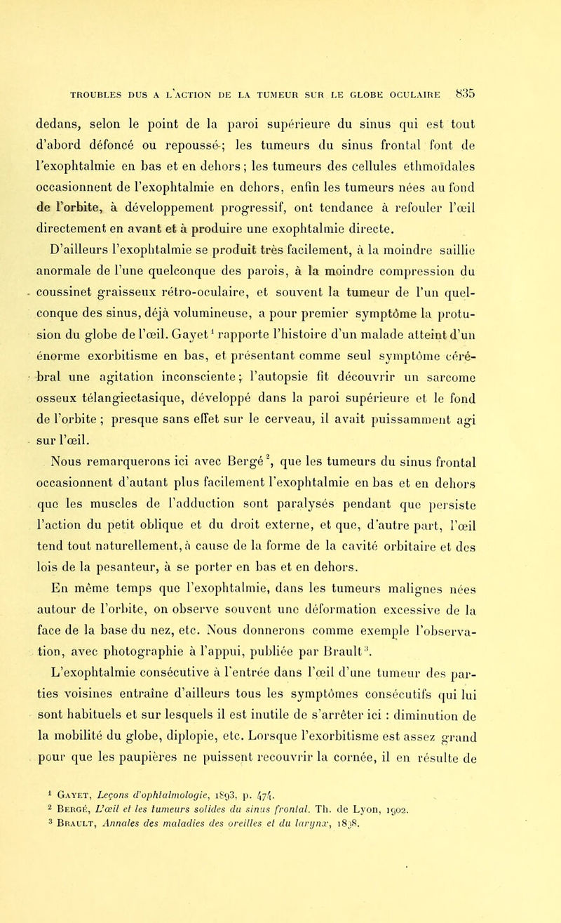 dedans, selon le point de la paroi supérieure du sinus qui est tout d'abord défoncé ou repoussé-; les tumeurs du sinus frontal font de l'exophtalmie en bas et en dehors ; les tumeurs des cellules ethmoïdales occasionnent de l'exophtalmie en dehors, enfin les tumeurs nées au fond de l'orbite, à développement progressif, ont tendance à refouler l'œil directement en avant et à produire une exophtalmie directe. D'ailleurs l'exophtalmie se produit très facilement, à la moindre saillie anormale de l'une quelconque des parois, à la moindre compression du coussinet graisseux rétro-oculaire, et souvent la tumeur de l'un quel- conque des sinus, déjà volumineuse, a pour premier symptôme la protu- sion du globe de l'œil. Gayet1 rapporte l'histoire d'un malade atteint d'un énorme exorbitisme en bas, et présentant comme seul symptôme céré- bral une agitation inconsciente ; l'autopsie fit découvrir un sarcome osseux télangiectasique, développé dans la paroi supérieure et le fond de l'orbite ; presque sans effet sur le cerveau, il avait puissamment agi sur l'œil. Nous remarquerons ici avec Bergé2, que les tumeurs du sinus frontal occasionnent d'autant plus facilement l'exophtalmie en bas et en dehors que les muscles de l'adduction sont paralysés pendant que persiste l'action du petit oblique et du droit externe, et que, d'autre part, l'œil tend tout naturellement, à cause de la forme de la cavité orbitaire et des lois de la pesanteur, à se porter en bas et en dehors. En même temps que l'exophtalmie, dans les tumeurs malignes nées autour de l'orbite, on observe souvent une déformation excessive de la face de la base du nez, etc. Nous donnerons comme exemple l'observa- tion, avec photographie à l'appui, publiée par Brault:i. L'exophtalmie consécutive à l'entrée dans l'œil d'une tumeur des par- ties voisines entraîne d'ailleurs tous les symptômes consécutifs qui lui sont habituels et sur lesquels il est inutile de s'arrêter ici : diminution de la mobilité du globe, diplopie, etc. Lorsque l'exorbitisme est assez grand pour que les paupières ne puissent recouvrir la cornée, il en résulte de 1 Gayet, Leçons d'ophtalmologie, i8cj3, p. 47^■ 2 Bergé, L'œil et les tumeurs solides du sinus frontal. Th. de Lyon, 1902. 3 Brault, Annales des maladies des oreilles et du larynx, i8jS.