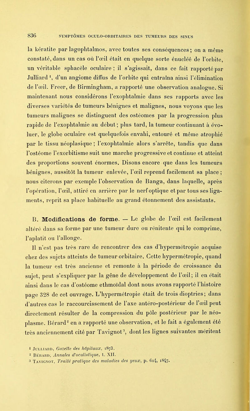 la kératite par lagophtalmos, avec toutes ses conséquences; on a même constaté, dans un cas où l'œil était en quelque sorte énucléé de l'orbite, un véritable sphacèle oculaire; il s'agissait, dans ce fait rapporté par Julliard \ d'un angiome diffus de l'orbite qui entraîna ainsi l'élimination de l'œil. Freer, de Birmingham, a rapporté une observation analogue. Si maintenant nous considérons l'exophtalmie dans ses rapports avec les diverses variétés de tumeurs bénignes et malignes, nous voyons que les tumeurs malignes se distinguent des ostéomes par la progression plus rapide de l'exophtalmie au début; plus tard, la tumeur continuant à évo- luer, le globe oculaire est quelquefois envahi, entouré et môme atrophié par le tissu néoplasique ; l'exophtalmie alors s'arrête, tandis que dans l'ostéome l'exoi^bitisme suit une marche progressive et continue et atteint des proportions souvent énormes. Disons encore que dans les tumeurs bénignes, aussitôt la tumeur enlevée, l'œil reprend facilement sa place ; nous citerons par exemple l'observation de Banga, dans laquelle, après l'opération, l'œil, attiré en arrière par le nerf optique et par tous ses liga- ments, reprit sa place habituelle au grand étonnement des assistants. B. Modifications de forme. — Le globe de l'œil est facilement altéré dans sa forme par une tumeur dure ou rénitente qui le comprime, l'aplatit ou l'allonge. 11 n'est pas très rare de rencontrer des cas d'hypermétropie acquise chez des sujets atteints de tumeur orbitaire. Cette hypermétropie, quand la tumeur est très ancienne et remonte à la période de croissance du sujet, peut s'expliquer par la gêne de développement de l'œil; il en était ainsi dans le cas d'ostéome ethmoïdal dont nous avons rapporté l'histoire page 328 de cet ouvrage. L'hypermétropie était de trois dioptries ; dans d'autres cas le raccourcissement de l'axe antéro-postérieur de l'œil peut directement résulter de la compression du pôle postérieur par le néo- plasme. Bérard2 en a rapporté une observation, et le fait a également été très anciennement cité par Tavignot3, dont les lignes suivantes méritent 1 Julliaud, Gazette des hôpitaux, 1873. 2 Bérard, Annales d'oeulisiique, t. XII. 3 Tayigxot, Traité pratique des maladies des yeux, p. 6i/J, 1847.