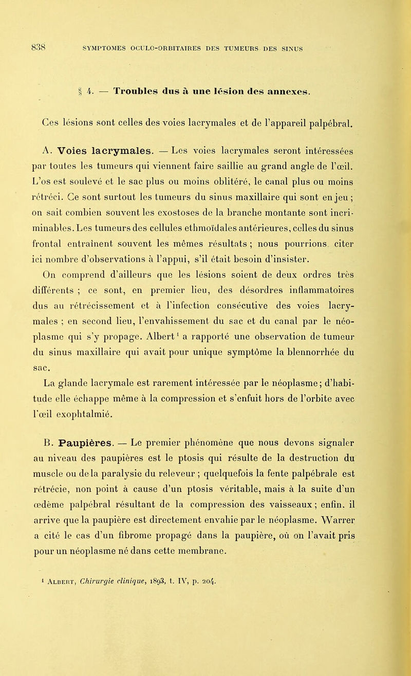 § h. — Troubles dus à une lésion des annexes. Ces lésions sont celles des voies lacrymales et de l'appareil palpébral. A. Voies lacrymales. —Les voies lacrymales seront intéressées par toutes les tumeurs qui viennent faire saillie au grand angle de l'œil. L'os est soulevé et le sac plus ou moins oblitéré, le canal plus ou moins rétréci. Ce sont surtout les tumeurs du sinus maxillaire qui sont enjeu ; on sait combien souvent les exostoses de la branche montante sont incri- minables. Les tumeurs des cellules ethmoïdales antérieures, celles du sinus frontal entraînent souvent les mêmes résultats ; nous pourrions citer ici nombre d'observations à l'appui, s'il était besoin d'insister. On comprend d'ailleurs que les lésions soient de deux ordres très différents ; ce sont, en premier lieu, des désordres inflammatoires dus au rétrécissement et à l'infection consécutive des voies lacry- males ; en second lieu, l'envahissement du sac et du canal par le néo- plasme qui s'y propage. Albert1 a rapporté une observation de tumeur du sinus maxillaire qui avait pour unique symptôme la blennorrhée du sac. La glande lacrymale est rarement intéressée par le néoplasme; d'habi- tude elle échappe même à la compression et s'enfuit hors de l'orbite avec l'œil exophtalmié. B. Paupières. — Le premier phénomène que nous devons signaler au niveau des paupières est le ptosis qui résulte de la destruction du muscle ou de la paralysie du releveur ; quelquefois la fente palpébrale est rétrécie, non point à cause d'un ptosis véritable, mais à la suite d'un œdème palpébral résultant de la compression des vaisseaux ; enfin, il arrive que la paupière est directement envahie par le néoplasme. Warrer a cité le cas d'un fibrome propagé dans la paupière, où on l'avait pris pour un néoplasme né dans cette membrane. 1 Albert, Chirurgie clinique, i8g3, t. IV, p. 204.