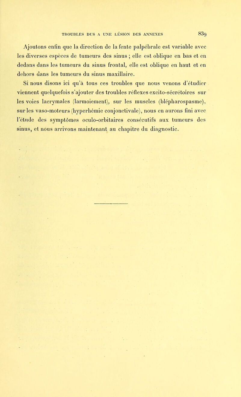 TROUBLES DUS A UNE LÉSION DES ANNEXES 83g Ajoutons enfin que la direction de la fente palpébrale est variable avec les diverses espèces de tumeurs des sinus ; elle est oblique en bas et en dedans dans les tumeurs du sinus frontal, elle est oblique en haut et en dehors dans les tumeurs du sinus maxillaire. Si nous disons ici qu'à tous ces troubles que nous venons d'étudier viennent quelquefois s'ajouter des troubles réflexes excito-sécrétoires sur les voies lacrymales (larmoiement), sur les muscles (blépharospasme), sur les vaso-moteurs (hyperhémie conjonctivale), nous en aurons fini avec l'étude des symptômes oculo-orbitaires consécutifs aux tumeurs des sinus, et nous arrivons maintenant au chapitre du diagnostic.