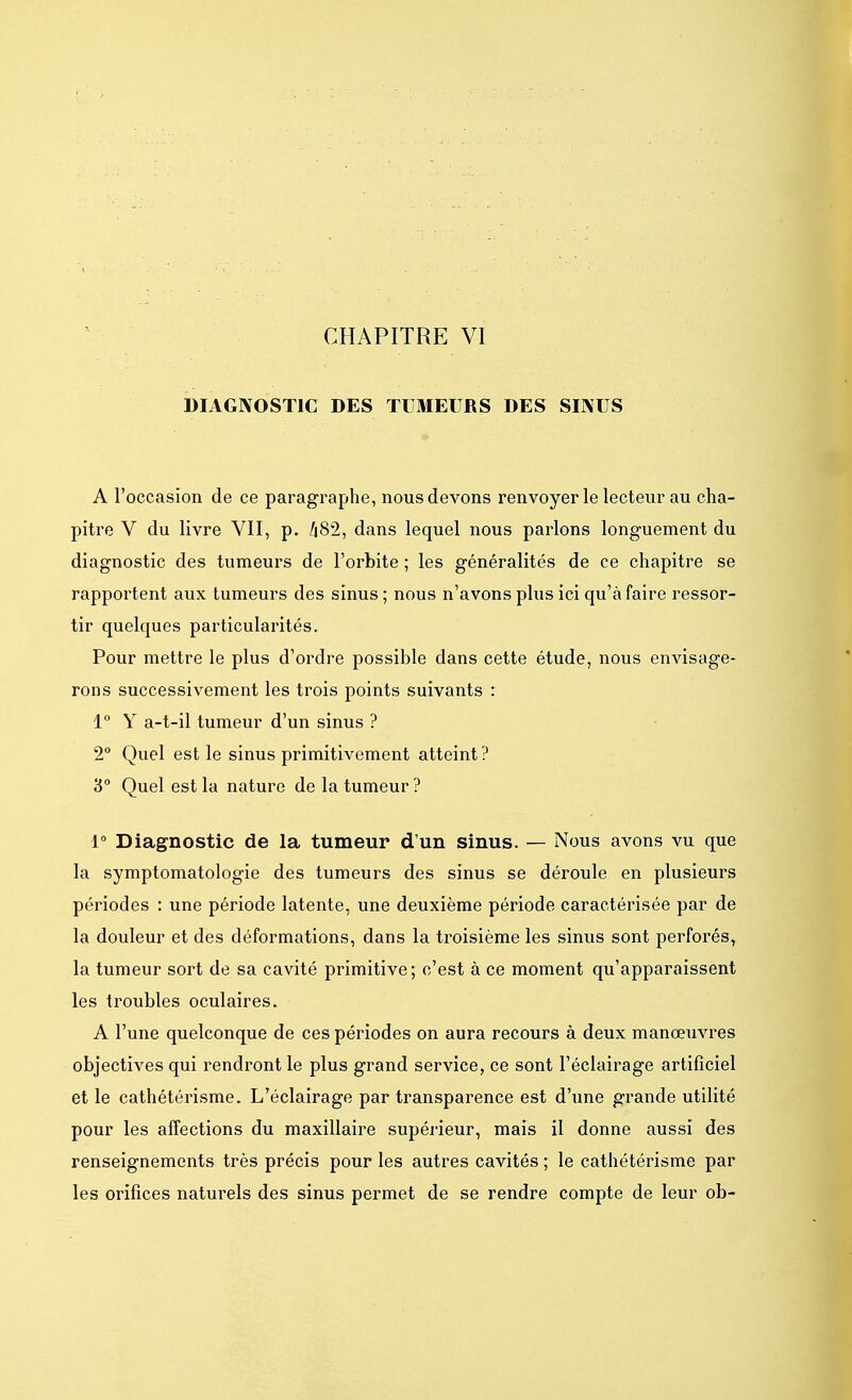 DIAGNOSTIC DES TUMEURS DES SINUS A l'occasion de ce paragraphe, nous devons renvoyer le lecteur au cha- pitre V du livre VII, p. 482, dans lequel nous parlons longuement du diagnostic des tumeurs de l'orbite ; les généralités de ce chapitre se rapportent aux tumeurs des sinus ; nous n'avons plus ici qu'à faire ressor- tir quelques particularités. Pour mettre le plus d'ordre possible dans cette étude, nous envisage- rons successivement les trois points suivants : 1° Y a-t-il tumeur d'un sinus ? 2° Quel est le sinus primitivement atteint ? 3° Quel est la nature de la tumeur ? 1° Diagnostic de la tumeur d'un sinus. — Nous avons vu que la symptomatologie des tumeurs des sinus se déroule en plusieurs périodes : une période latente, une deuxième période caractérisée par de la douleur et des déformations, dans la troisième les sinus sont perforés, la tumeur sort de sa cavité primitive; c'est à ce moment qu'apparaissent les troubles oculaires. A l'une quelconque de ces périodes on aura recours à deux manœuvres objectives qui rendront le plus grand service, ce sont l'éclairage artificiel et le cathétérisme. L'éclairage par transparence est d'une grande utilité pour les affections du maxillaire supérieur, mais il donne aussi des renseignements très précis pour les autres cavités ; le cathétérisme par les orifices naturels des sinus permet de se rendre compte de leur ob-