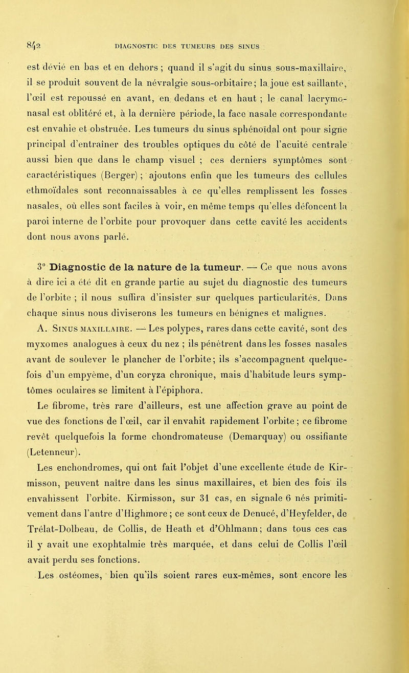 est dévié en bas et en dehors ; quand il s'agit du sinus sous-maxillaire, il se produit souvent de la névralgie sous-orbitaire ; la joue est saillante/ l'œil est repoussé en avant, en. dedans et en haut ; le canal lacrymo,- nasal est oblitéré et, à la dernière période, la face nasale correspondante est envahie et obstruée. Les tumeurs du sinus sphénoïdal ont pour signe principal d'entraîner des troubles optiques du côté de l'acuité centrale aussi bien que dans le champ visuel ; ces derniers symptômes sont caractéristiques (Berger) ; ajoutons enfin que les tumeurs des cellules ethmoïdales sont reconnaissables à ce qu'elles remplissent les fosses nasales, où elles sont faciles à voir, en même temps qu'elles défoncent la paroi interne de l'orbite pour provoquer dans cette cavité les accidents dont nous avons parlé. 3° Diagnostic de la nature de la tumeur. — Ce que nous avons à dire ici a été dit en grande partie au sujet du diagnostic des tumeurs de l'orbite ; il nous suffira d'insister sur quelques particularités. Dans chaque sinus nous diviserons les tumeurs en bénignes et malignes. A. Sinus maxillaire. — Les polypes, rares dans cette cavité, sont des myxomes analogues à ceux du nez ; ils pénètrent dans les fosses nasales avant de soulever le plancher de l'orbite; ils s'accompagnent quelque- fois d'un empyème, d'un coryza chronique, mais d'habitude leurs symp- tômes oculaires se limitent à l'épiphora. Le fibrome, très rare d'ailleurs, est une affection grave au point de vue des fonctions de l'œil, car il envahit rapidement l'orbite ; ce fibrome revêt quelquefois la forme chondromateuse (Demarquay) ou ossifiante (Letenneur). Les enchondromes, qui ont fait l'objet d'une excellente étude de Kir- misson, peuvent naître dans les sinus maxillaires, et bien des fois ils envahissent l'orbite. Kirmisson, sur 31 cas, en signale 6 nés primiti- vement dans l'antre d'Highmore ; ce sont ceux de Denucé, d'Heyfelder, de Trélat-Dolbeau, de Gollis, de Heath et d'Ohlmann; dans tous ces cas il y avait une exophtalmie très marquée, et dans celui de Gollis l'œil avait perdu ses fonctions. Les ostéomes, bien qu'ils soient rares eux-mêmes, sont encore les